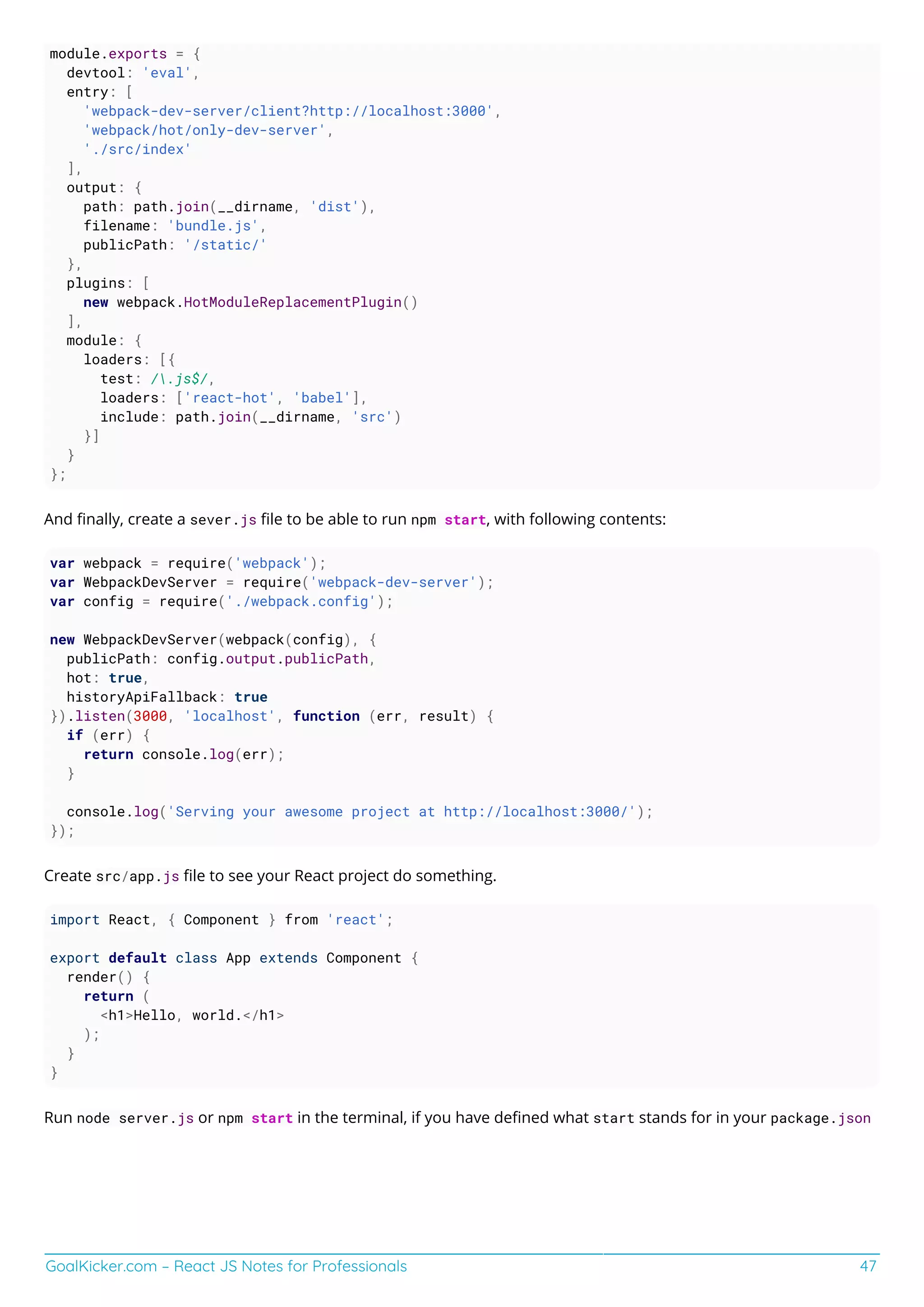 GoalKicker.com – React JS Notes for Professionals 47
module.exports = {
devtool: 'eval',
entry: [
'webpack-dev-server/client?http://localhost:3000',
'webpack/hot/only-dev-server',
'./src/index'
],
output: {
path: path.join(__dirname, 'dist'),
filename: 'bundle.js',
publicPath: '/static/'
},
plugins: [
new webpack.HotModuleReplacementPlugin()
],
module: {
loaders: [{
test: /.js$/,
loaders: ['react-hot', 'babel'],
include: path.join(__dirname, 'src')
}]
}
};
And ﬁnally, create a sever.js ﬁle to be able to run npm start, with following contents:
var webpack = require('webpack');
var WebpackDevServer = require('webpack-dev-server');
var config = require('./webpack.config');
new WebpackDevServer(webpack(config), {
publicPath: config.output.publicPath,
hot: true,
historyApiFallback: true
}).listen(3000, 'localhost', function (err, result) {
if (err) {
return console.log(err);
}
console.log('Serving your awesome project at http://localhost:3000/');
});
Create src/app.js ﬁle to see your React project do something.
import React, { Component } from 'react';
export default class App extends Component {
render() {
return (
<h1>Hello, world.</h1>
);
}
}
Run node server.js or npm start in the terminal, if you have deﬁned what start stands for in your package.json
 