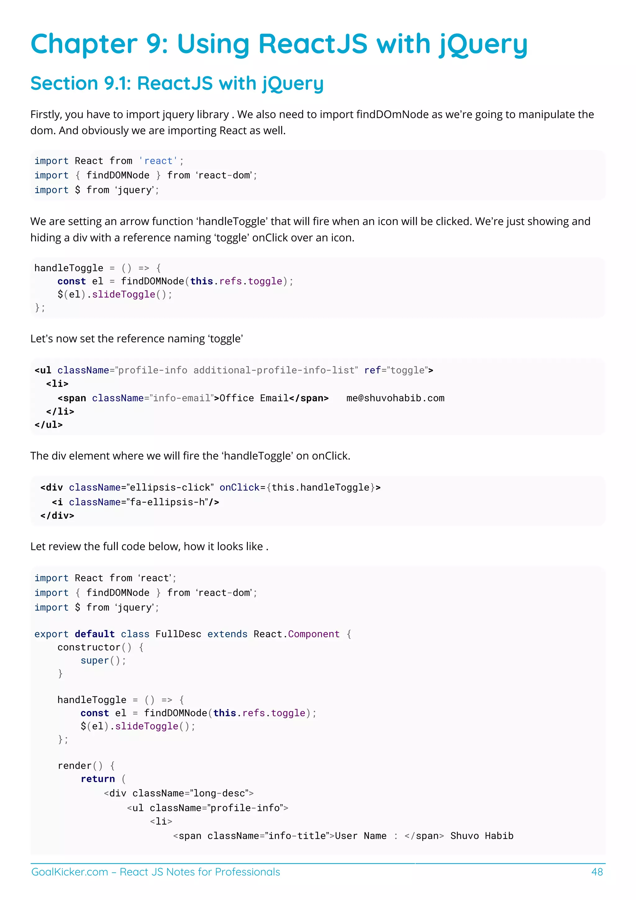 GoalKicker.com – React JS Notes for Professionals 48
Chapter 9: Using ReactJS with jQuery
Section 9.1: ReactJS with jQuery
Firstly, you have to import jquery library . We also need to import ﬁndDOmNode as we’re going to manipulate the
dom. And obviously we are importing React as well.
import React from 'react';
import { findDOMNode } from ‘react-dom’;
import $ from ‘jquery’;
We are setting an arrow function ‘handleToggle’ that will ﬁre when an icon will be clicked. We’re just showing and
hiding a div with a reference naming ‘toggle’ onClick over an icon.
handleToggle = () => {
const el = findDOMNode(this.refs.toggle);
$(el).slideToggle();
};
Let’s now set the reference naming ‘toggle’
<ul className=”profile-info additional-profile-info-list” ref=”toggle”>
<li>
<span className=”info-email”>Office Email</span> me@shuvohabib.com
</li>
</ul>
The div element where we will ﬁre the ‘handleToggle’ on onClick.
<div className=”ellipsis-click” onClick={this.handleToggle}>
<i className=”fa-ellipsis-h”/>
</div>
Let review the full code below, how it looks like .
import React from ‘react’;
import { findDOMNode } from ‘react-dom’;
import $ from ‘jquery’;
export default class FullDesc extends React.Component {
constructor() {
super();
}
handleToggle = () => {
const el = findDOMNode(this.refs.toggle);
$(el).slideToggle();
};
render() {
return (
<div className=”long-desc”>
<ul className=”profile-info”>
<li>
<span className=”info-title”>User Name : </span> Shuvo Habib
 