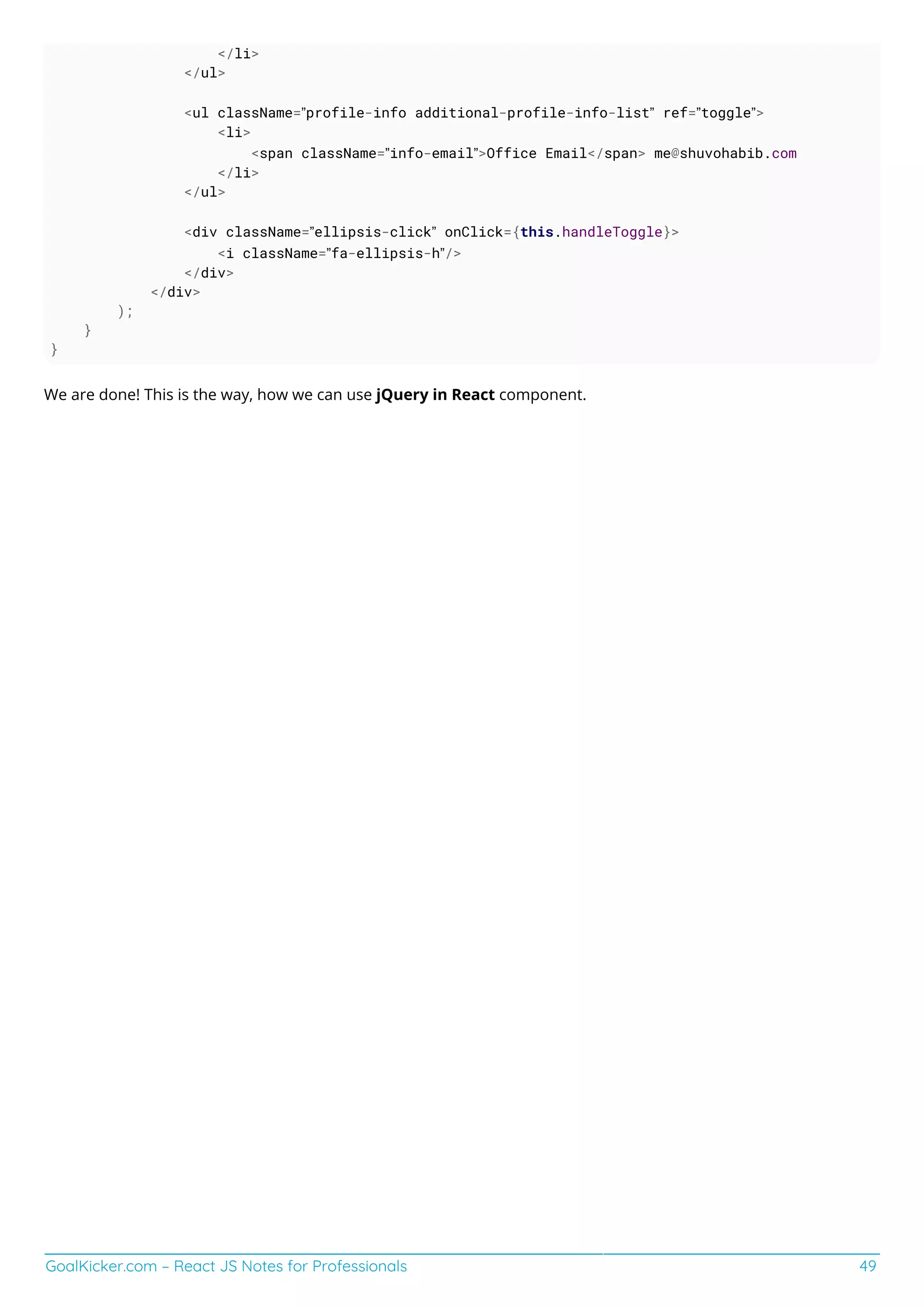GoalKicker.com – React JS Notes for Professionals 49
</li>
</ul>
<ul className=”profile-info additional-profile-info-list” ref=”toggle”>
<li>
<span className=”info-email”>Office Email</span> me@shuvohabib.com
</li>
</ul>
<div className=”ellipsis-click” onClick={this.handleToggle}>
<i className=”fa-ellipsis-h”/>
</div>
</div>
);
}
}
We are done! This is the way, how we can use jQuery in React component.
 