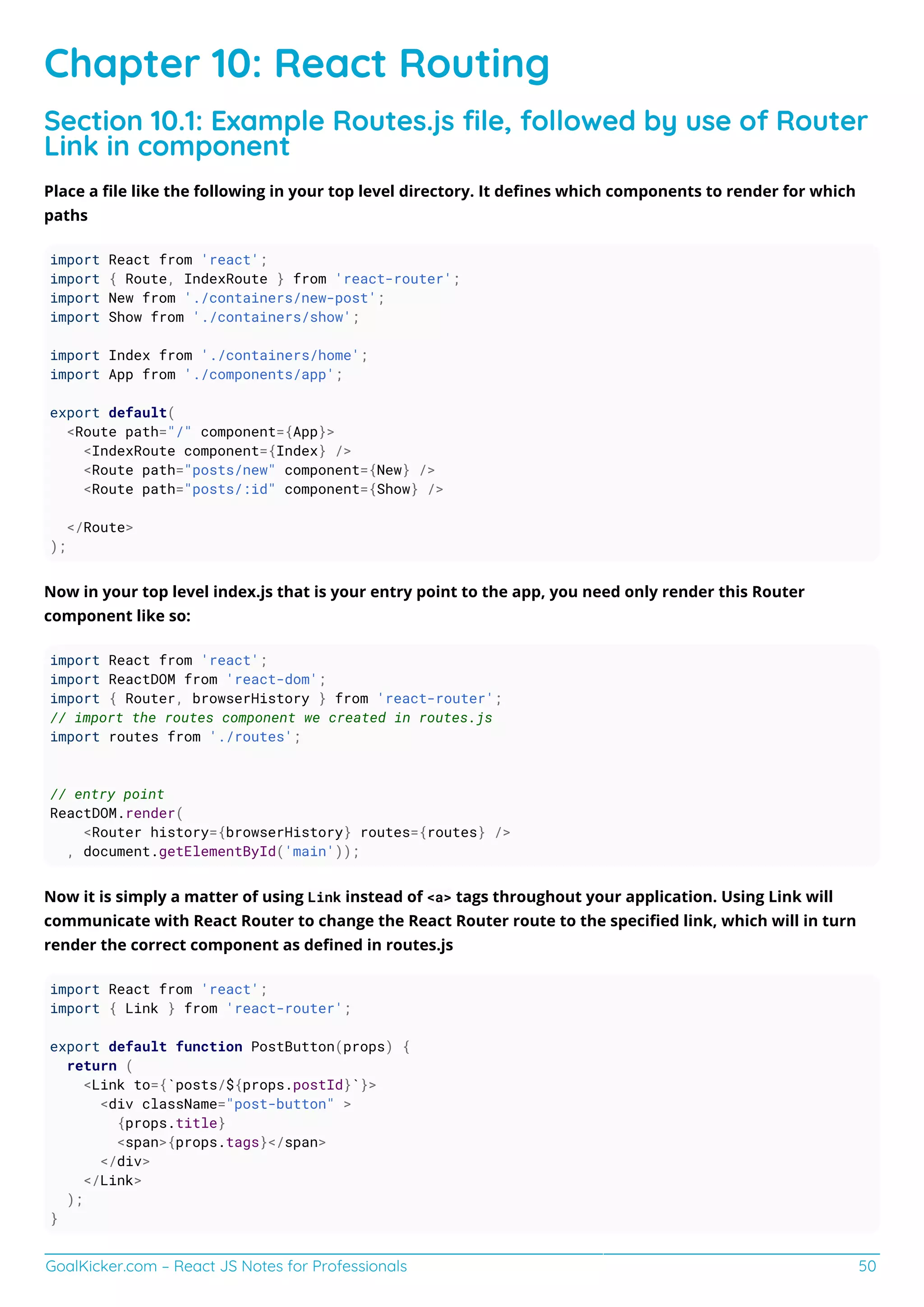 GoalKicker.com – React JS Notes for Professionals 50
Chapter 10: React Routing
Section 10.1: Example Routes.js ﬁle, followed by use of Router
Link in component
Place a ﬁle like the following in your top level directory. It deﬁnes which components to render for which
paths
import React from 'react';
import { Route, IndexRoute } from 'react-router';
import New from './containers/new-post';
import Show from './containers/show';
import Index from './containers/home';
import App from './components/app';
export default(
<Route path="/" component={App}>
<IndexRoute component={Index} />
<Route path="posts/new" component={New} />
<Route path="posts/:id" component={Show} />
</Route>
);
Now in your top level index.js that is your entry point to the app, you need only render this Router
component like so:
import React from 'react';
import ReactDOM from 'react-dom';
import { Router, browserHistory } from 'react-router';
// import the routes component we created in routes.js
import routes from './routes';
// entry point
ReactDOM.render(
<Router history={browserHistory} routes={routes} />
, document.getElementById('main'));
Now it is simply a matter of using Link instead of <a> tags throughout your application. Using Link will
communicate with React Router to change the React Router route to the speciﬁed link, which will in turn
render the correct component as deﬁned in routes.js
import React from 'react';
import { Link } from 'react-router';
export default function PostButton(props) {
return (
<Link to={`posts/${props.postId}`}>
<div className="post-button" >
{props.title}
<span>{props.tags}</span>
</div>
</Link>
);
}
 