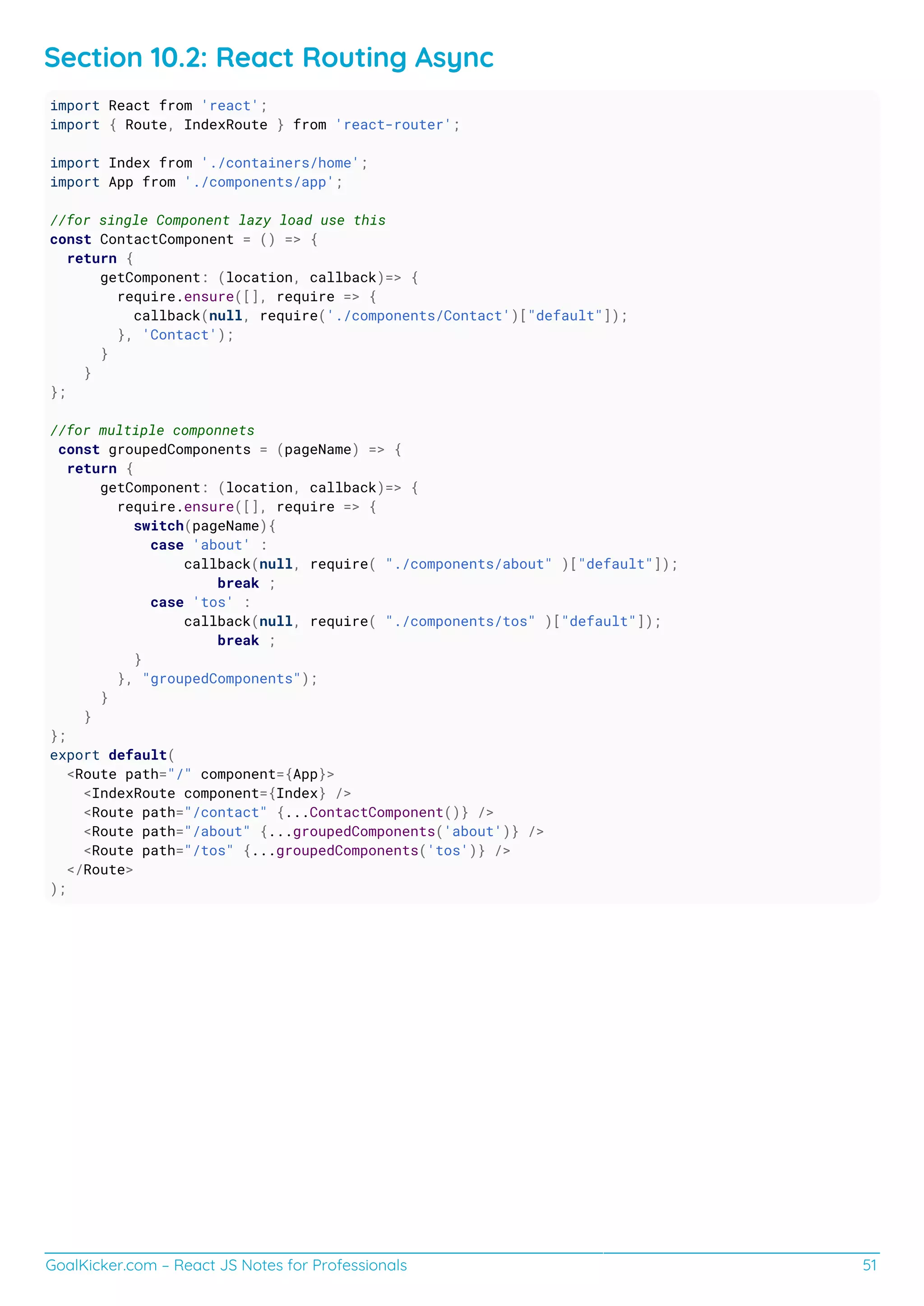 GoalKicker.com – React JS Notes for Professionals 51
Section 10.2: React Routing Async
import React from 'react';
import { Route, IndexRoute } from 'react-router';
import Index from './containers/home';
import App from './components/app';
//for single Component lazy load use this
const ContactComponent = () => {
return {
getComponent: (location, callback)=> {
require.ensure([], require => {
callback(null, require('./components/Contact')["default"]);
}, 'Contact');
}
}
};
//for multiple componnets
const groupedComponents = (pageName) => {
return {
getComponent: (location, callback)=> {
require.ensure([], require => {
switch(pageName){
case 'about' :
callback(null, require( "./components/about" )["default"]);
break ;
case 'tos' :
callback(null, require( "./components/tos" )["default"]);
break ;
}
}, "groupedComponents");
}
}
};
export default(
<Route path="/" component={App}>
<IndexRoute component={Index} />
<Route path="/contact" {...ContactComponent()} />
<Route path="/about" {...groupedComponents('about')} />
<Route path="/tos" {...groupedComponents('tos')} />
</Route>
);
 