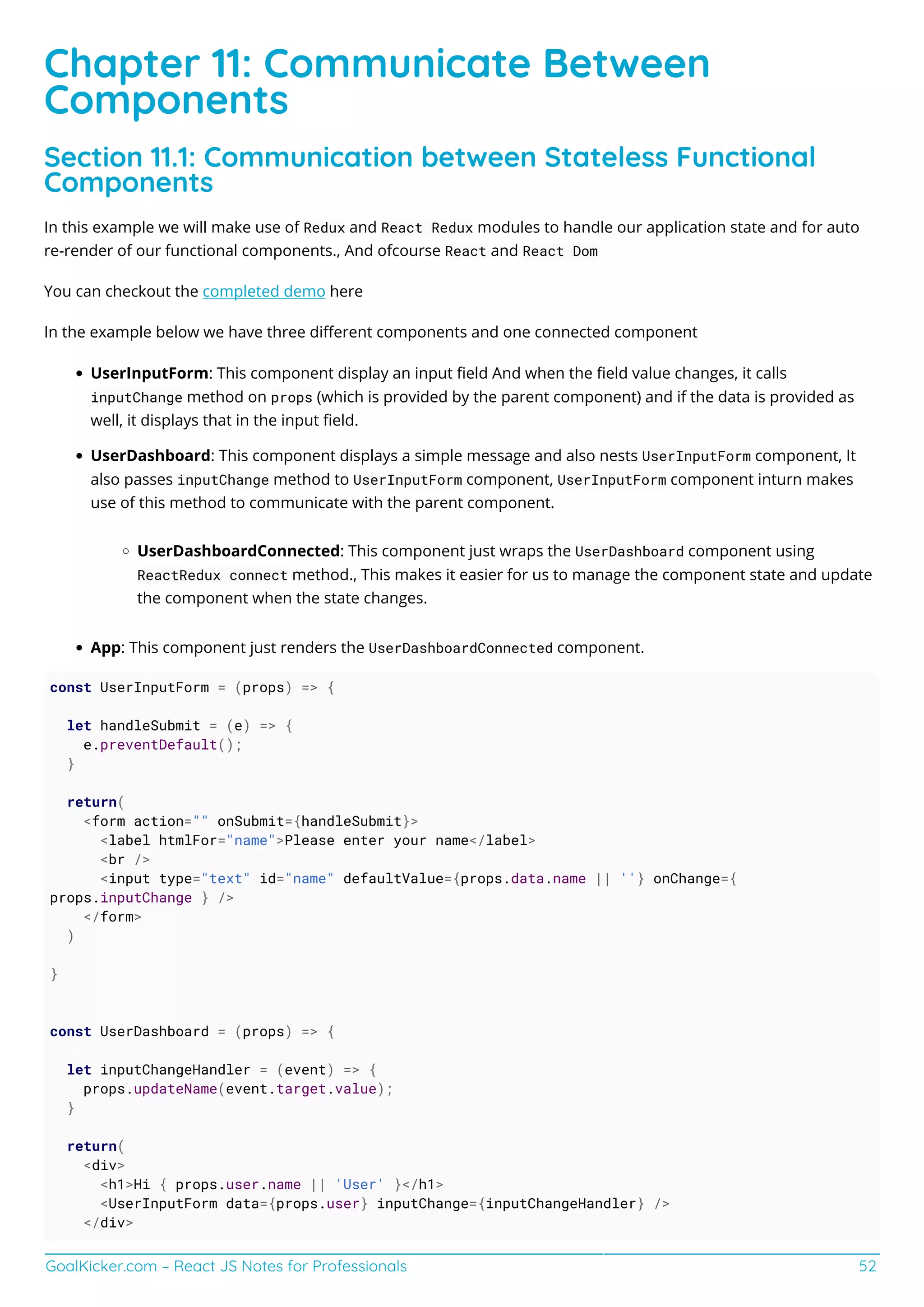 GoalKicker.com – React JS Notes for Professionals 52
Chapter 11: Communicate Between
Components
Section 11.1: Communication between Stateless Functional
Components
In this example we will make use of Redux and React Redux modules to handle our application state and for auto
re-render of our functional components., And ofcourse React and React Dom
You can checkout the completed demo here
In the example below we have three diﬀerent components and one connected component
UserInputForm: This component display an input ﬁeld And when the ﬁeld value changes, it calls
inputChange method on props (which is provided by the parent component) and if the data is provided as
well, it displays that in the input ﬁeld.
UserDashboard: This component displays a simple message and also nests UserInputForm component, It
also passes inputChange method to UserInputForm component, UserInputForm component inturn makes
use of this method to communicate with the parent component.
UserDashboardConnected: This component just wraps the UserDashboard component using
ReactRedux connect method., This makes it easier for us to manage the component state and update
the component when the state changes.
App: This component just renders the UserDashboardConnected component.
const UserInputForm = (props) => {
let handleSubmit = (e) => {
e.preventDefault();
}
return(
<form action="" onSubmit={handleSubmit}>
<label htmlFor="name">Please enter your name</label>
<br />
<input type="text" id="name" defaultValue={props.data.name || ''} onChange={
props.inputChange } />
</form>
)
}
const UserDashboard = (props) => {
let inputChangeHandler = (event) => {
props.updateName(event.target.value);
}
return(
<div>
<h1>Hi { props.user.name || 'User' }</h1>
<UserInputForm data={props.user} inputChange={inputChangeHandler} />
</div>
 