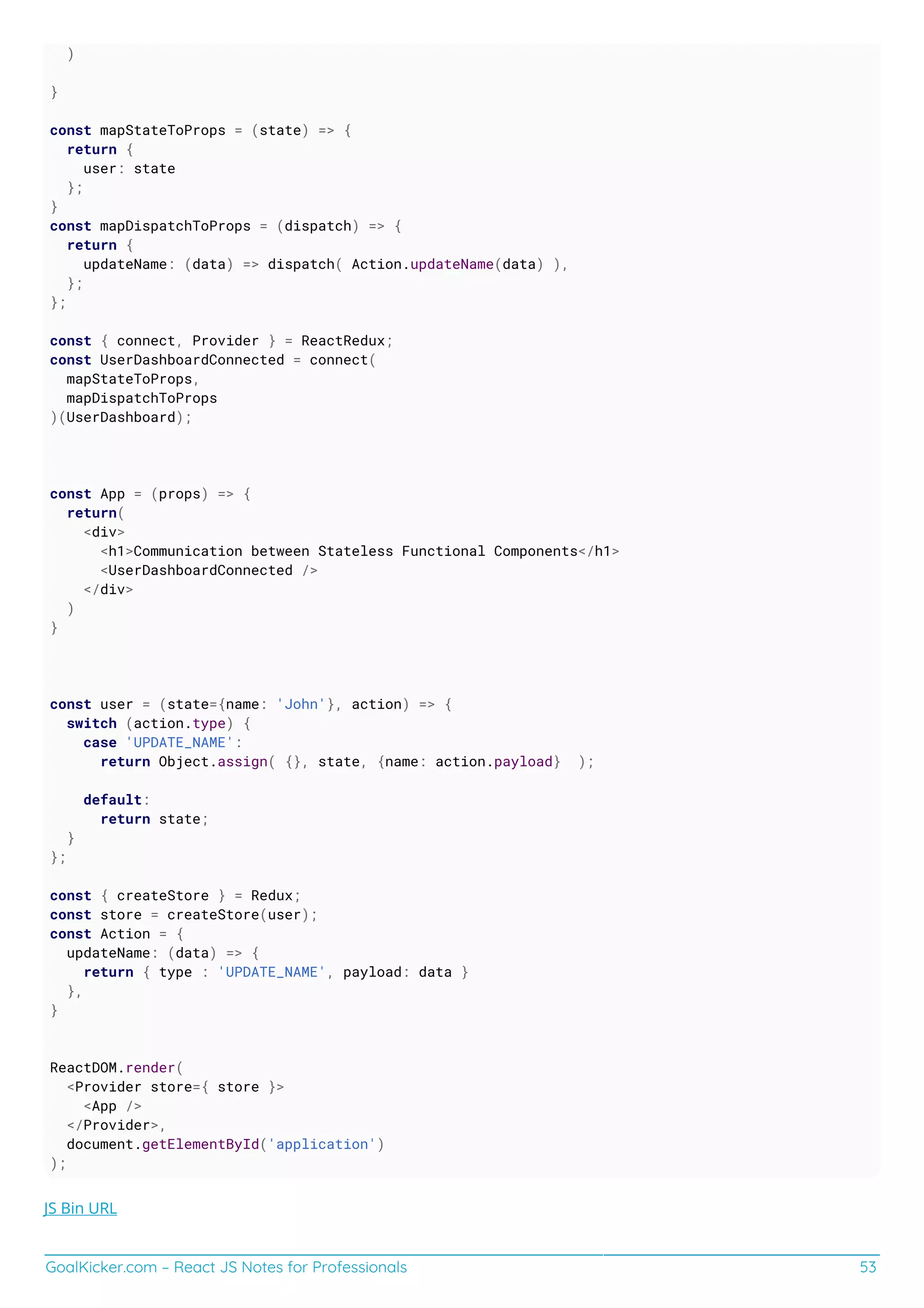 GoalKicker.com – React JS Notes for Professionals 53
)
}
const mapStateToProps = (state) => {
return {
user: state
};
}
const mapDispatchToProps = (dispatch) => {
return {
updateName: (data) => dispatch( Action.updateName(data) ),
};
};
const { connect, Provider } = ReactRedux;
const UserDashboardConnected = connect(
mapStateToProps,
mapDispatchToProps
)(UserDashboard);
const App = (props) => {
return(
<div>
<h1>Communication between Stateless Functional Components</h1>
<UserDashboardConnected />
</div>
)
}
const user = (state={name: 'John'}, action) => {
switch (action.type) {
case 'UPDATE_NAME':
return Object.assign( {}, state, {name: action.payload} );
default:
return state;
}
};
const { createStore } = Redux;
const store = createStore(user);
const Action = {
updateName: (data) => {
return { type : 'UPDATE_NAME', payload: data }
},
}
ReactDOM.render(
<Provider store={ store }>
<App />
</Provider>,
document.getElementById('application')
);
JS Bin URL
 