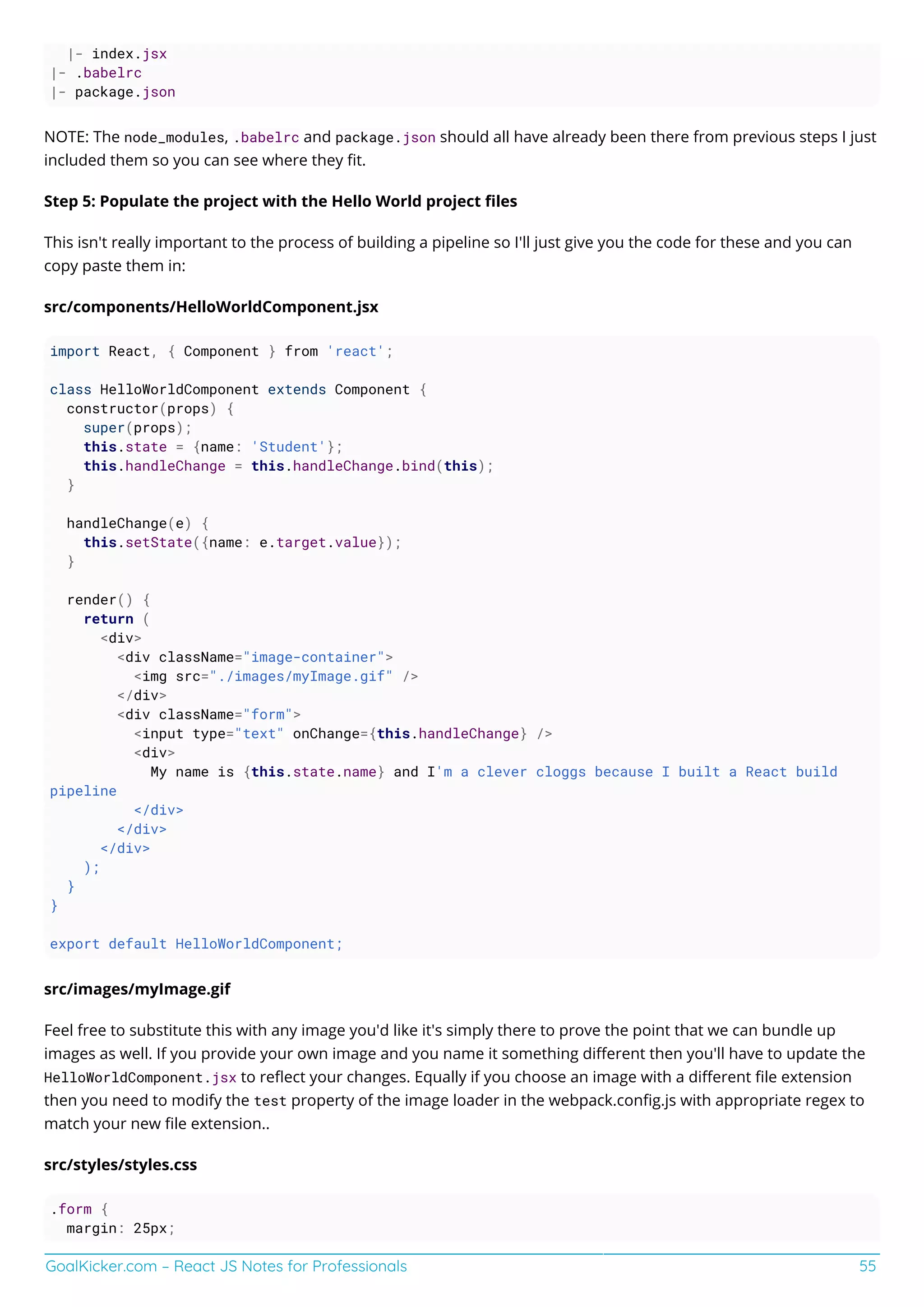 GoalKicker.com – React JS Notes for Professionals 55
|- index.jsx
|- .babelrc
|- package.json
NOTE: The node_modules, .babelrc and package.json should all have already been there from previous steps I just
included them so you can see where they ﬁt.
Step 5: Populate the project with the Hello World project ﬁles
This isn't really important to the process of building a pipeline so I'll just give you the code for these and you can
copy paste them in:
src/components/HelloWorldComponent.jsx
import React, { Component } from 'react';
class HelloWorldComponent extends Component {
constructor(props) {
super(props);
this.state = {name: 'Student'};
this.handleChange = this.handleChange.bind(this);
}
handleChange(e) {
this.setState({name: e.target.value});
}
render() {
return (
<div>
<div className="image-container">
<img src="./images/myImage.gif" />
</div>
<div className="form">
<input type="text" onChange={this.handleChange} />
<div>
My name is {this.state.name} and I'm a clever cloggs because I built a React build
pipeline
</div>
</div>
</div>
);
}
}
export default HelloWorldComponent;
src/images/myImage.gif
Feel free to substitute this with any image you'd like it's simply there to prove the point that we can bundle up
images as well. If you provide your own image and you name it something diﬀerent then you'll have to update the
HelloWorldComponent.jsx to reﬂect your changes. Equally if you choose an image with a diﬀerent ﬁle extension
then you need to modify the test property of the image loader in the webpack.conﬁg.js with appropriate regex to
match your new ﬁle extension..
src/styles/styles.css
.form {
margin: 25px;
 