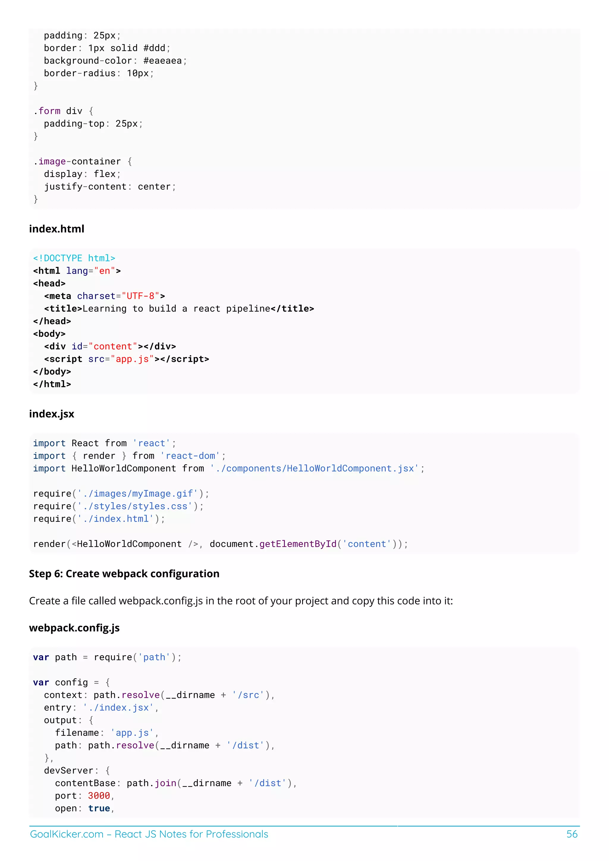 GoalKicker.com – React JS Notes for Professionals 56
padding: 25px;
border: 1px solid #ddd;
background-color: #eaeaea;
border-radius: 10px;
}
.form div {
padding-top: 25px;
}
.image-container {
display: flex;
justify-content: center;
}
index.html
<!DOCTYPE html>
<html lang="en">
<head>
<meta charset="UTF-8">
<title>Learning to build a react pipeline</title>
</head>
<body>
<div id="content"></div>
<script src="app.js"></script>
</body>
</html>
index.jsx
import React from 'react';
import { render } from 'react-dom';
import HelloWorldComponent from './components/HelloWorldComponent.jsx';
require('./images/myImage.gif');
require('./styles/styles.css');
require('./index.html');
render(<HelloWorldComponent />, document.getElementById('content'));
Step 6: Create webpack conﬁguration
Create a ﬁle called webpack.conﬁg.js in the root of your project and copy this code into it:
webpack.conﬁg.js
var path = require('path');
var config = {
context: path.resolve(__dirname + '/src'),
entry: './index.jsx',
output: {
filename: 'app.js',
path: path.resolve(__dirname + '/dist'),
},
devServer: {
contentBase: path.join(__dirname + '/dist'),
port: 3000,
open: true,
 