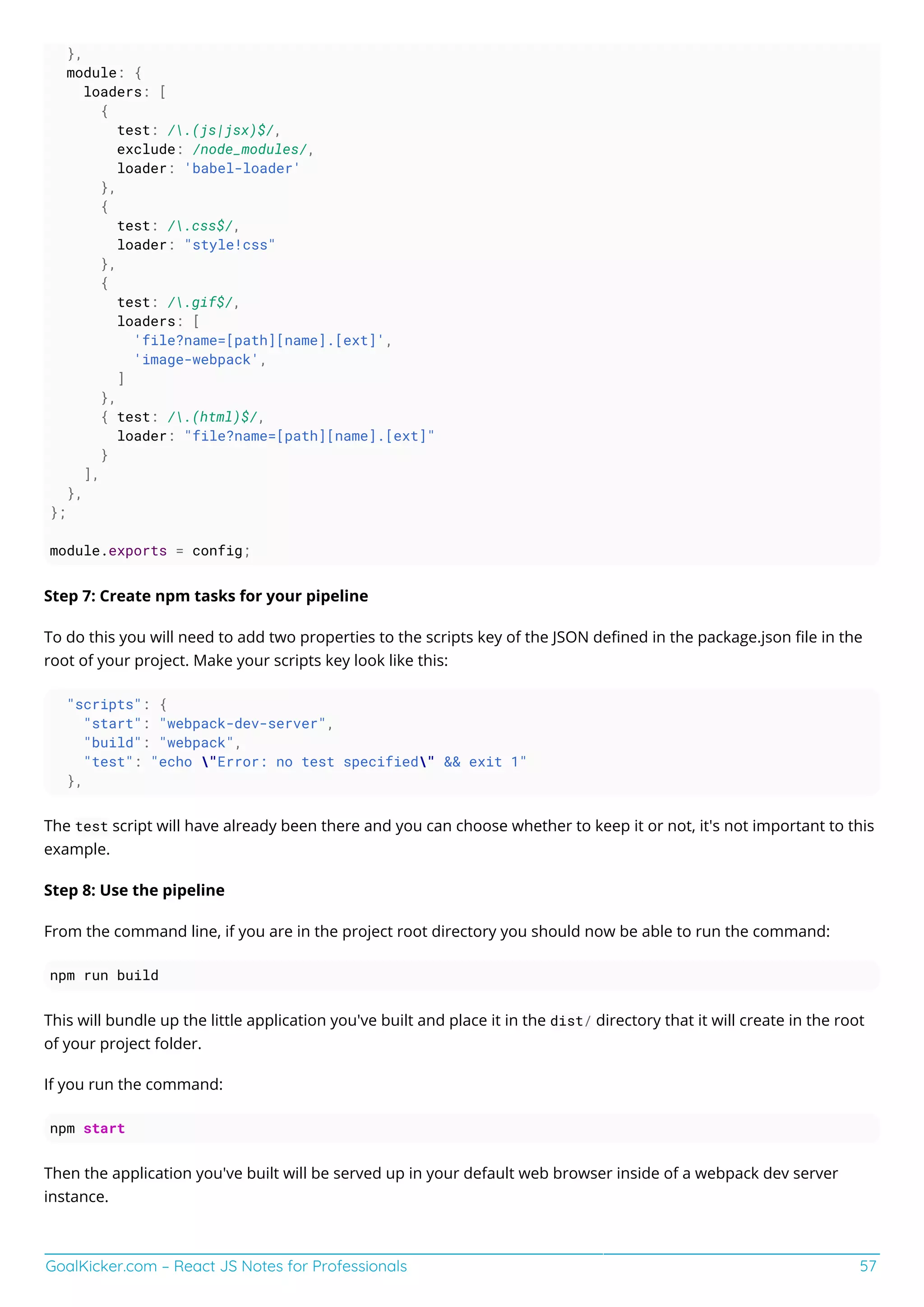 GoalKicker.com – React JS Notes for Professionals 57
},
module: {
loaders: [
{
test: /.(js|jsx)$/,
exclude: /node_modules/,
loader: 'babel-loader'
},
{
test: /.css$/,
loader: "style!css"
},
{
test: /.gif$/,
loaders: [
'file?name=[path][name].[ext]',
'image-webpack',
]
},
{ test: /.(html)$/,
loader: "file?name=[path][name].[ext]"
}
],
},
};
module.exports = config;
Step 7: Create npm tasks for your pipeline
To do this you will need to add two properties to the scripts key of the JSON deﬁned in the package.json ﬁle in the
root of your project. Make your scripts key look like this:
"scripts": {
"start": "webpack-dev-server",
"build": "webpack",
"test": "echo "Error: no test specified" && exit 1"
},
The test script will have already been there and you can choose whether to keep it or not, it's not important to this
example.
Step 8: Use the pipeline
From the command line, if you are in the project root directory you should now be able to run the command:
npm run build
This will bundle up the little application you've built and place it in the dist/ directory that it will create in the root
of your project folder.
If you run the command:
npm start
Then the application you've built will be served up in your default web browser inside of a webpack dev server
instance.
 