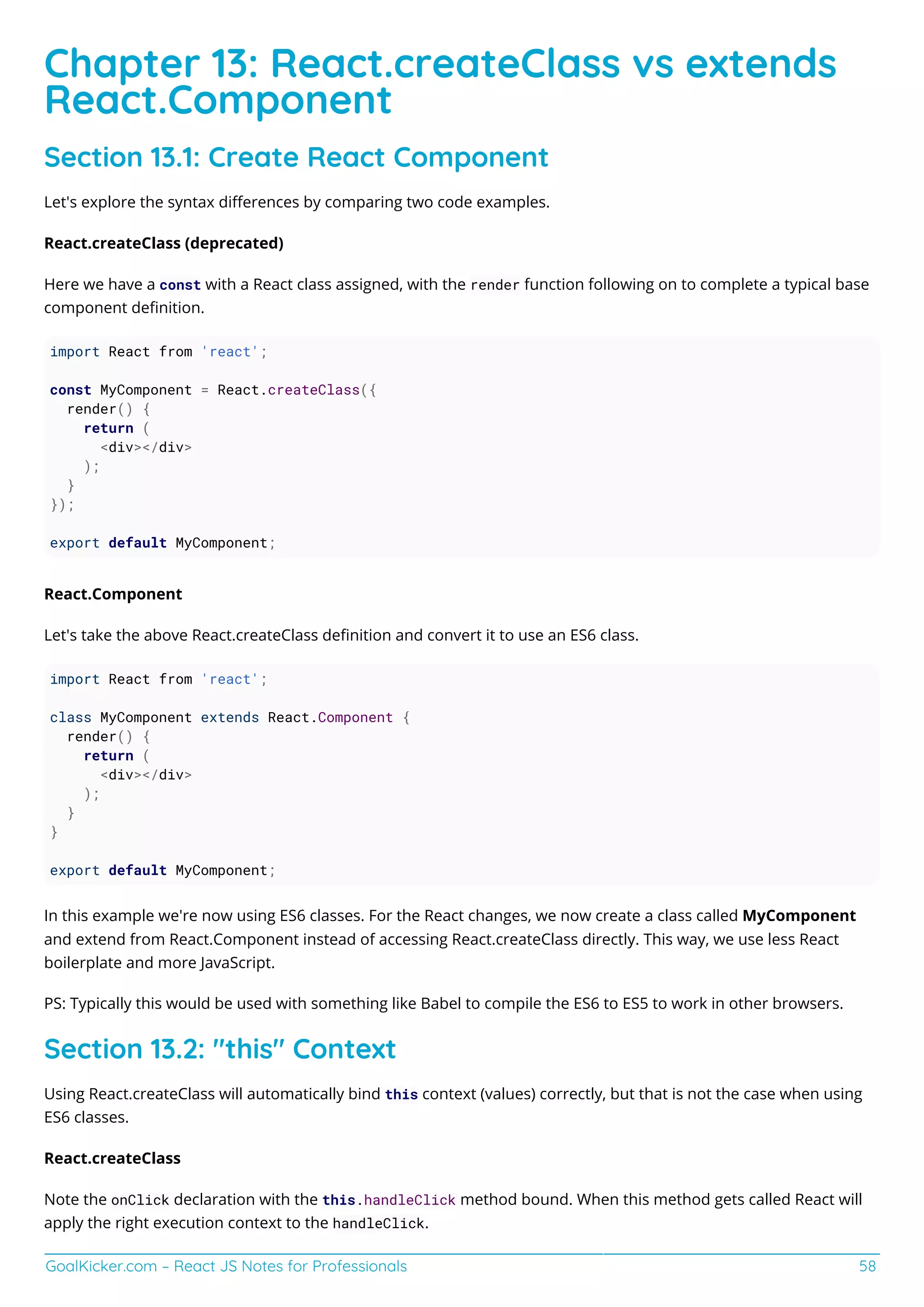 GoalKicker.com – React JS Notes for Professionals 58
Chapter 13: React.createClass vs extends
React.Component
Section 13.1: Create React Component
Let's explore the syntax diﬀerences by comparing two code examples.
React.createClass (deprecated)
Here we have a const with a React class assigned, with the render function following on to complete a typical base
component deﬁnition.
import React from 'react';
const MyComponent = React.createClass({
render() {
return (
<div></div>
);
}
});
export default MyComponent;
React.Component
Let's take the above React.createClass deﬁnition and convert it to use an ES6 class.
import React from 'react';
class MyComponent extends React.Component {
render() {
return (
<div></div>
);
}
}
export default MyComponent;
In this example we're now using ES6 classes. For the React changes, we now create a class called MyComponent
and extend from React.Component instead of accessing React.createClass directly. This way, we use less React
boilerplate and more JavaScript.
PS: Typically this would be used with something like Babel to compile the ES6 to ES5 to work in other browsers.
Section 13.2: "this" Context
Using React.createClass will automatically bind this context (values) correctly, but that is not the case when using
ES6 classes.
React.createClass
Note the onClick declaration with the this.handleClick method bound. When this method gets called React will
apply the right execution context to the handleClick.
 