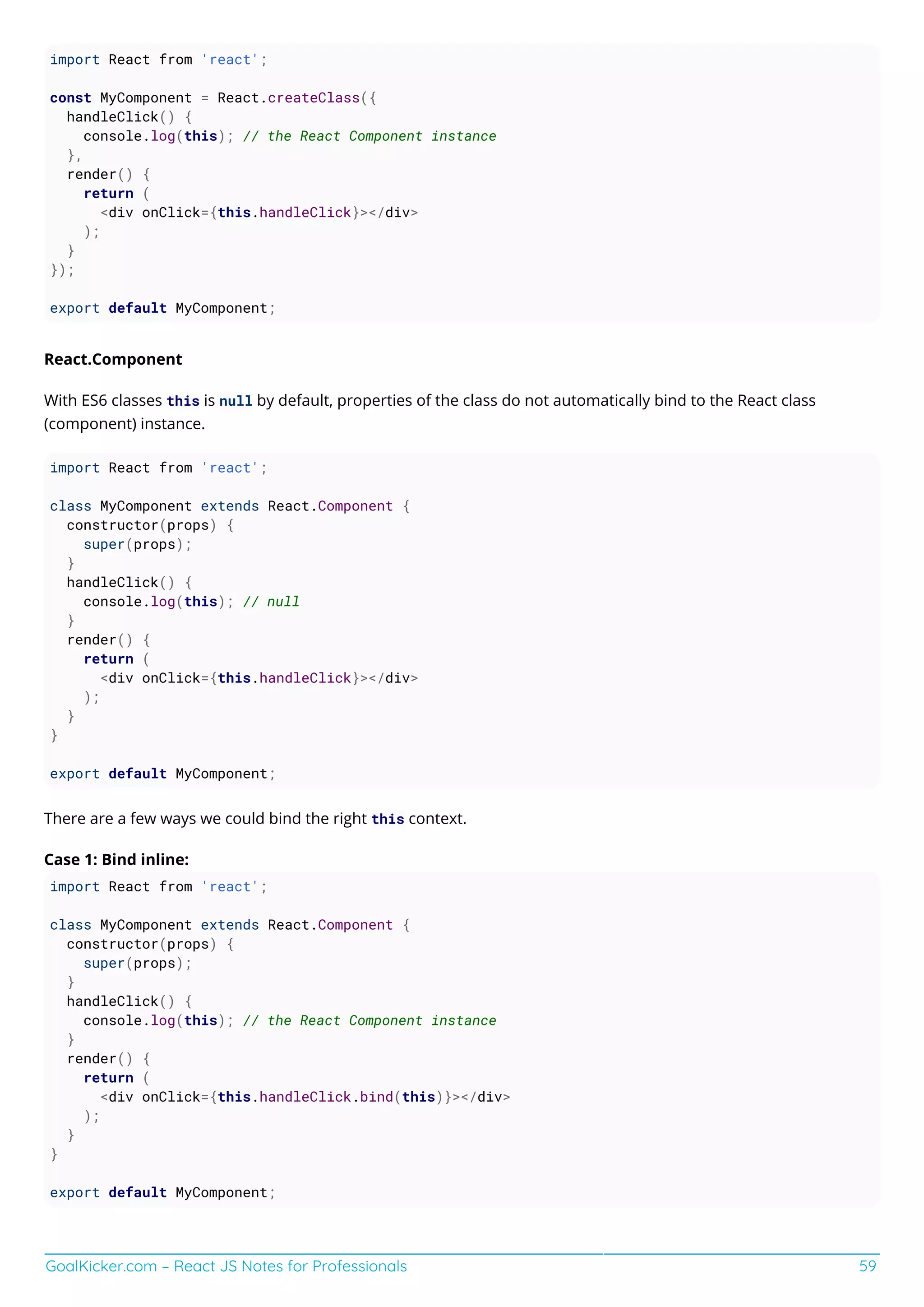 GoalKicker.com – React JS Notes for Professionals 59
import React from 'react';
const MyComponent = React.createClass({
handleClick() {
console.log(this); // the React Component instance
},
render() {
return (
<div onClick={this.handleClick}></div>
);
}
});
export default MyComponent;
React.Component
With ES6 classes this is null by default, properties of the class do not automatically bind to the React class
(component) instance.
import React from 'react';
class MyComponent extends React.Component {
constructor(props) {
super(props);
}
handleClick() {
console.log(this); // null
}
render() {
return (
<div onClick={this.handleClick}></div>
);
}
}
export default MyComponent;
There are a few ways we could bind the right this context.
Case 1: Bind inline:
import React from 'react';
class MyComponent extends React.Component {
constructor(props) {
super(props);
}
handleClick() {
console.log(this); // the React Component instance
}
render() {
return (
<div onClick={this.handleClick.bind(this)}></div>
);
}
}
export default MyComponent;
 