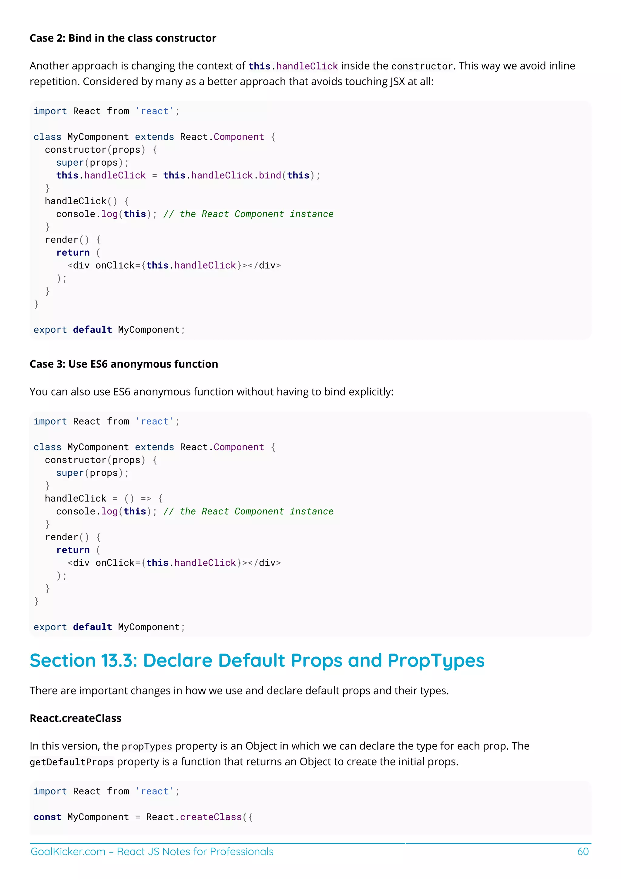 GoalKicker.com – React JS Notes for Professionals 60
Case 2: Bind in the class constructor
Another approach is changing the context of this.handleClick inside the constructor. This way we avoid inline
repetition. Considered by many as a better approach that avoids touching JSX at all:
import React from 'react';
class MyComponent extends React.Component {
constructor(props) {
super(props);
this.handleClick = this.handleClick.bind(this);
}
handleClick() {
console.log(this); // the React Component instance
}
render() {
return (
<div onClick={this.handleClick}></div>
);
}
}
export default MyComponent;
Case 3: Use ES6 anonymous function
You can also use ES6 anonymous function without having to bind explicitly:
import React from 'react';
class MyComponent extends React.Component {
constructor(props) {
super(props);
}
handleClick = () => {
console.log(this); // the React Component instance
}
render() {
return (
<div onClick={this.handleClick}></div>
);
}
}
export default MyComponent;
Section 13.3: Declare Default Props and PropTypes
There are important changes in how we use and declare default props and their types.
React.createClass
In this version, the propTypes property is an Object in which we can declare the type for each prop. The
getDefaultProps property is a function that returns an Object to create the initial props.
import React from 'react';
const MyComponent = React.createClass({
 
