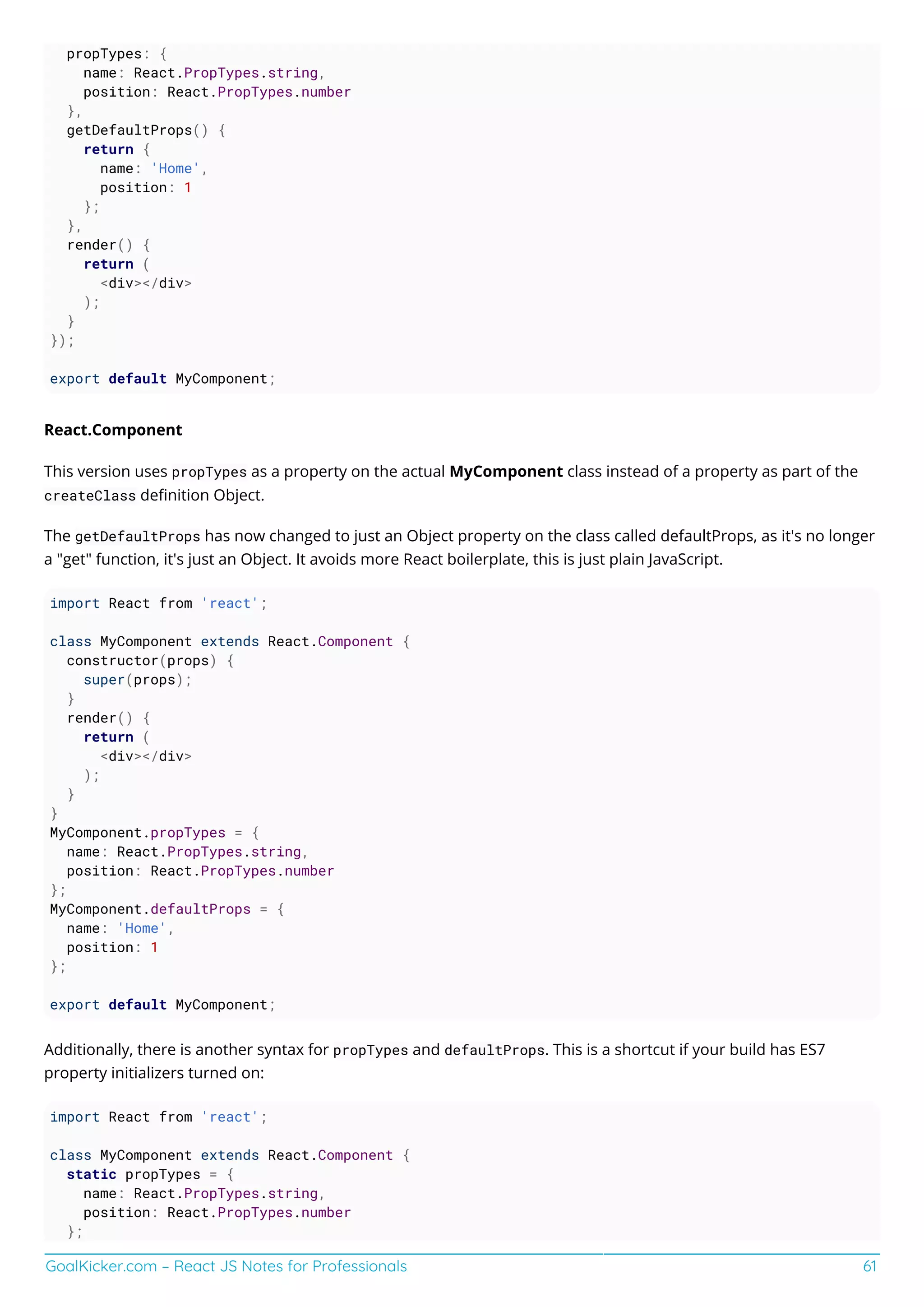 GoalKicker.com – React JS Notes for Professionals 61
propTypes: {
name: React.PropTypes.string,
position: React.PropTypes.number
},
getDefaultProps() {
return {
name: 'Home',
position: 1
};
},
render() {
return (
<div></div>
);
}
});
export default MyComponent;
React.Component
This version uses propTypes as a property on the actual MyComponent class instead of a property as part of the
createClass deﬁnition Object.
The getDefaultProps has now changed to just an Object property on the class called defaultProps, as it's no longer
a "get" function, it's just an Object. It avoids more React boilerplate, this is just plain JavaScript.
import React from 'react';
class MyComponent extends React.Component {
constructor(props) {
super(props);
}
render() {
return (
<div></div>
);
}
}
MyComponent.propTypes = {
name: React.PropTypes.string,
position: React.PropTypes.number
};
MyComponent.defaultProps = {
name: 'Home',
position: 1
};
export default MyComponent;
Additionally, there is another syntax for propTypes and defaultProps. This is a shortcut if your build has ES7
property initializers turned on:
import React from 'react';
class MyComponent extends React.Component {
static propTypes = {
name: React.PropTypes.string,
position: React.PropTypes.number
};
 