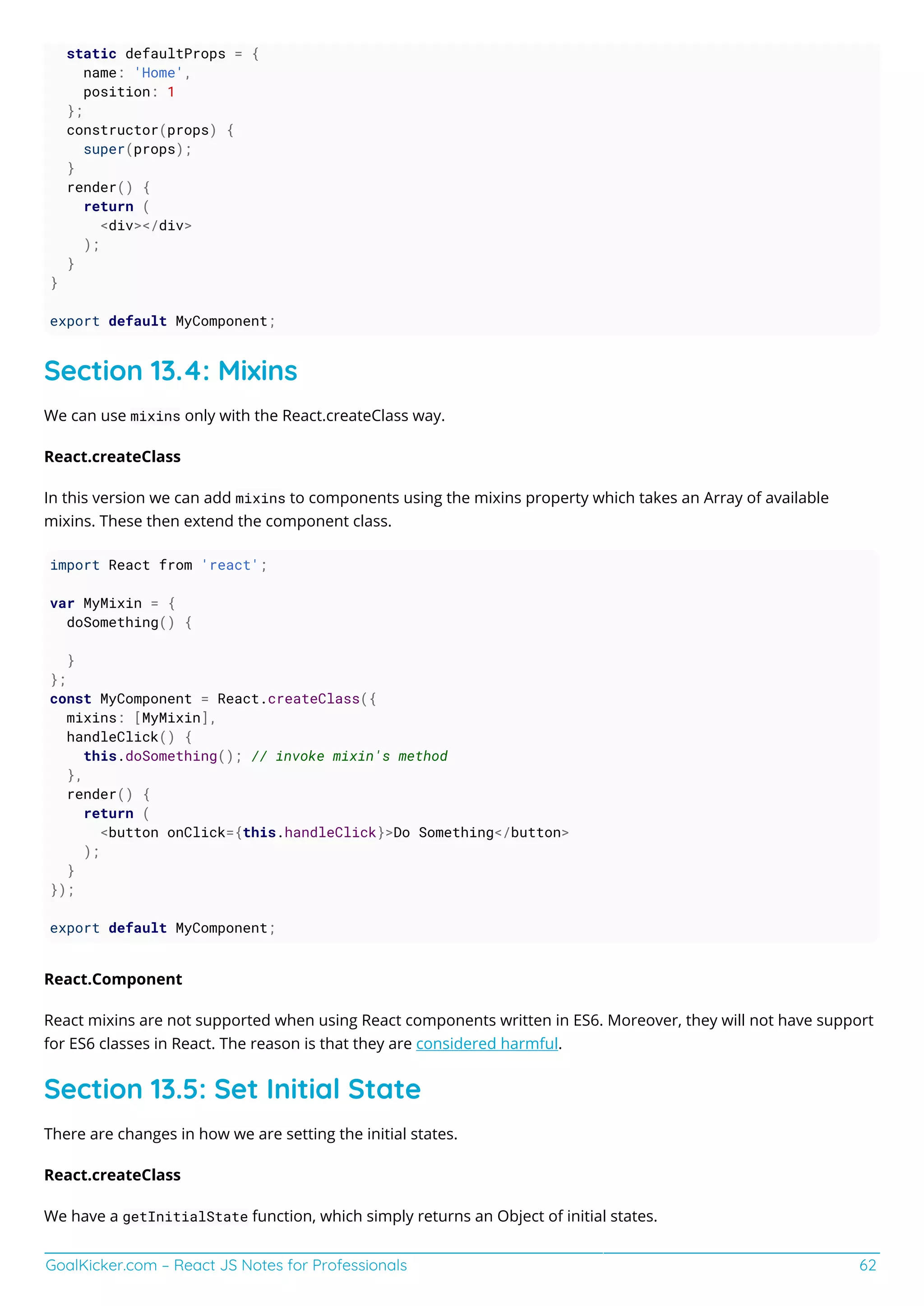 GoalKicker.com – React JS Notes for Professionals 62
static defaultProps = {
name: 'Home',
position: 1
};
constructor(props) {
super(props);
}
render() {
return (
<div></div>
);
}
}
export default MyComponent;
Section 13.4: Mixins
We can use mixins only with the React.createClass way.
React.createClass
In this version we can add mixins to components using the mixins property which takes an Array of available
mixins. These then extend the component class.
import React from 'react';
var MyMixin = {
doSomething() {
}
};
const MyComponent = React.createClass({
mixins: [MyMixin],
handleClick() {
this.doSomething(); // invoke mixin's method
},
render() {
return (
<button onClick={this.handleClick}>Do Something</button>
);
}
});
export default MyComponent;
React.Component
React mixins are not supported when using React components written in ES6. Moreover, they will not have support
for ES6 classes in React. The reason is that they are considered harmful.
Section 13.5: Set Initial State
There are changes in how we are setting the initial states.
React.createClass
We have a getInitialState function, which simply returns an Object of initial states.
 