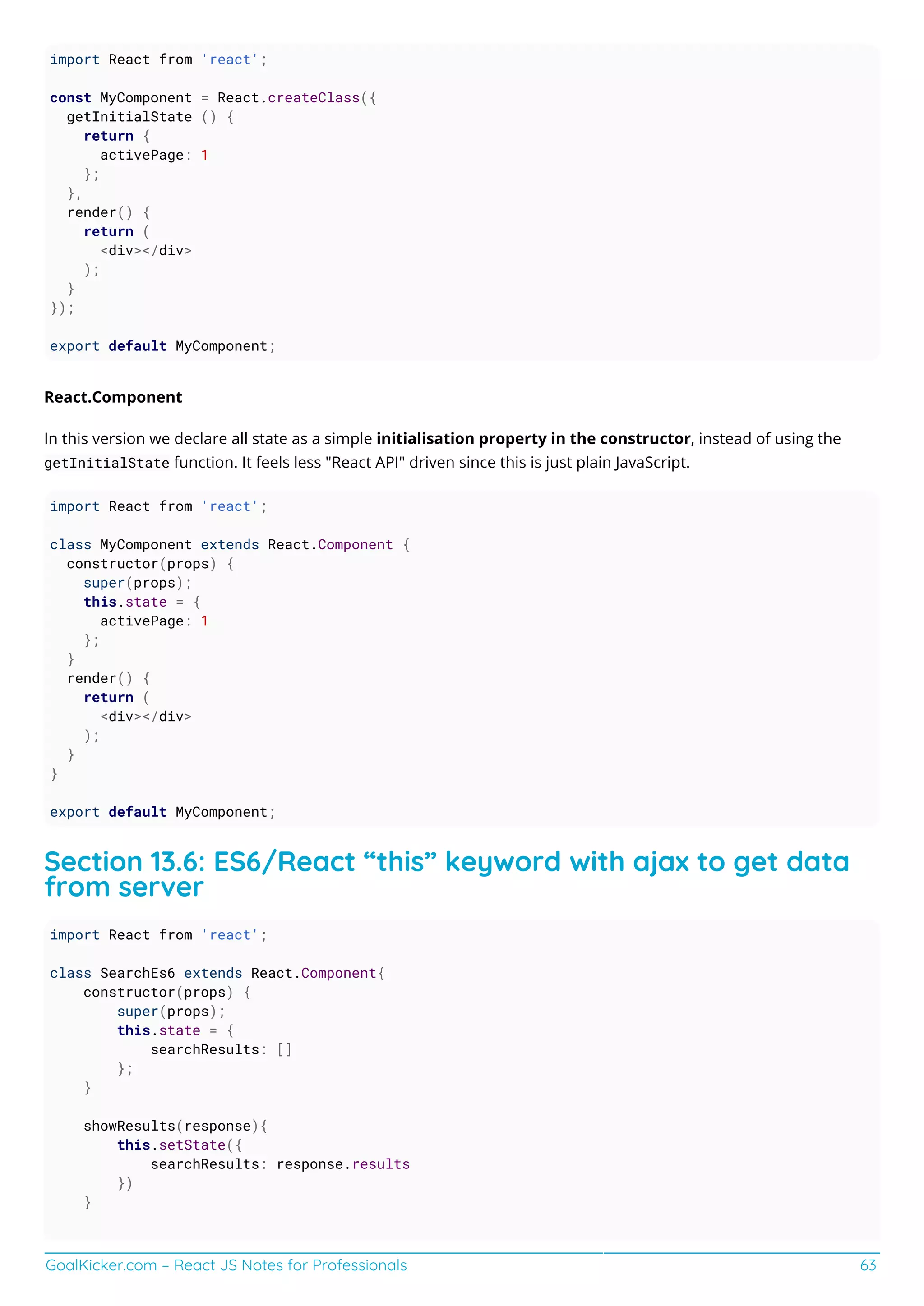GoalKicker.com – React JS Notes for Professionals 63
import React from 'react';
const MyComponent = React.createClass({
getInitialState () {
return {
activePage: 1
};
},
render() {
return (
<div></div>
);
}
});
export default MyComponent;
React.Component
In this version we declare all state as a simple initialisation property in the constructor, instead of using the
getInitialState function. It feels less "React API" driven since this is just plain JavaScript.
import React from 'react';
class MyComponent extends React.Component {
constructor(props) {
super(props);
this.state = {
activePage: 1
};
}
render() {
return (
<div></div>
);
}
}
export default MyComponent;
Section 13.6: ES6/React “this” keyword with ajax to get data
from server
import React from 'react';
class SearchEs6 extends React.Component{
constructor(props) {
super(props);
this.state = {
searchResults: []
};
}
showResults(response){
this.setState({
searchResults: response.results
})
}
 