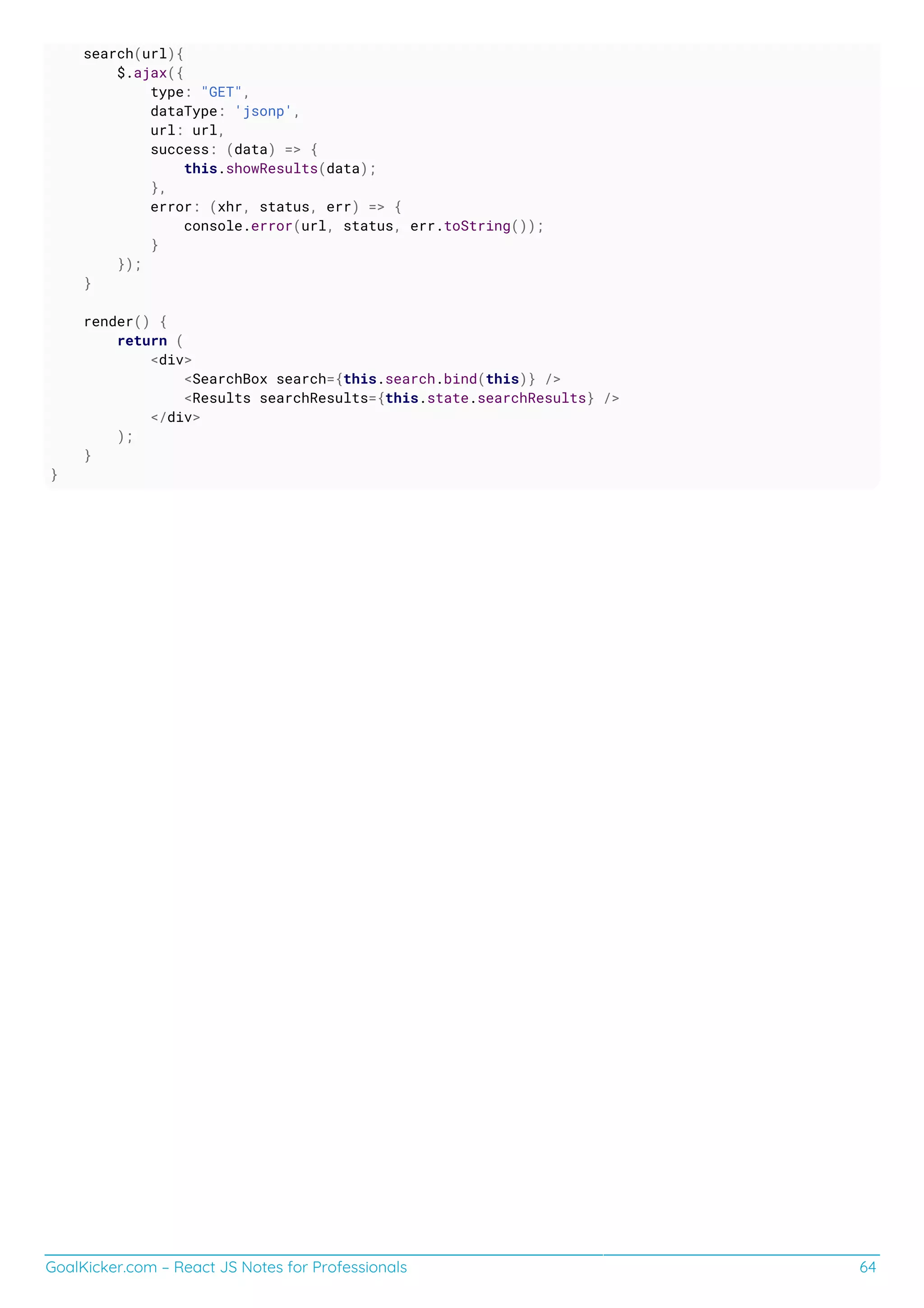 GoalKicker.com – React JS Notes for Professionals 64
search(url){
$.ajax({
type: "GET",
dataType: 'jsonp',
url: url,
success: (data) => {
this.showResults(data);
},
error: (xhr, status, err) => {
console.error(url, status, err.toString());
}
});
}
render() {
return (
<div>
<SearchBox search={this.search.bind(this)} />
<Results searchResults={this.state.searchResults} />
</div>
);
}
}
 