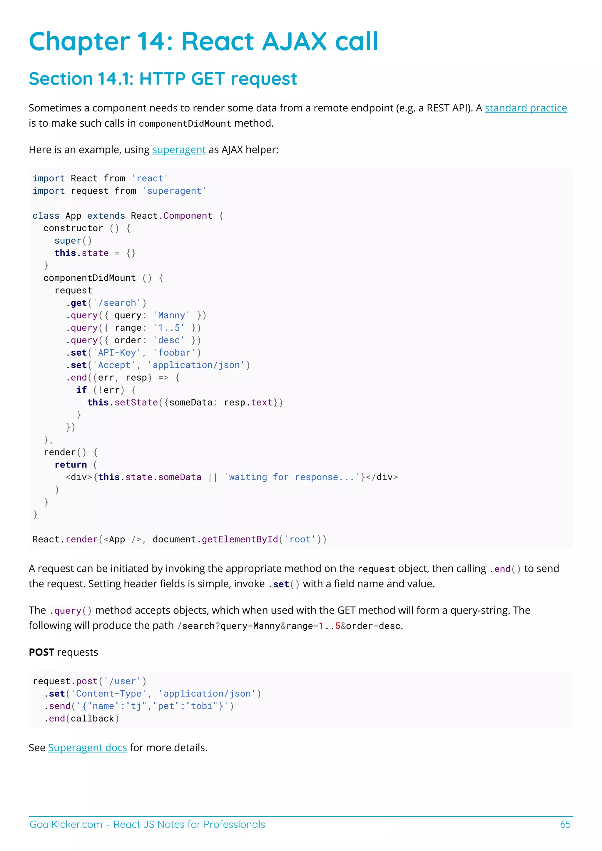 GoalKicker.com – React JS Notes for Professionals 65
Chapter 14: React AJAX call
Section 14.1: HTTP GET request
Sometimes a component needs to render some data from a remote endpoint (e.g. a REST API). A standard practice
is to make such calls in componentDidMount method.
Here is an example, using superagent as AJAX helper:
import React from 'react'
import request from 'superagent'
class App extends React.Component {
constructor () {
super()
this.state = {}
}
componentDidMount () {
request
.get('/search')
.query({ query: 'Manny' })
.query({ range: '1..5' })
.query({ order: 'desc' })
.set('API-Key', 'foobar')
.set('Accept', 'application/json')
.end((err, resp) => {
if (!err) {
this.setState({someData: resp.text})
}
})
},
render() {
return (
<div>{this.state.someData || 'waiting for response...'}</div>
)
}
}
React.render(<App />, document.getElementById('root'))
A request can be initiated by invoking the appropriate method on the request object, then calling .end() to send
the request. Setting header ﬁelds is simple, invoke .set() with a ﬁeld name and value.
The .query() method accepts objects, which when used with the GET method will form a query-string. The
following will produce the path /search?query=Manny&range=1..5&order=desc.
POST requests
request.post('/user')
.set('Content-Type', 'application/json')
.send('{"name":"tj","pet":"tobi"}')
.end(callback)
See Superagent docs for more details.
 
