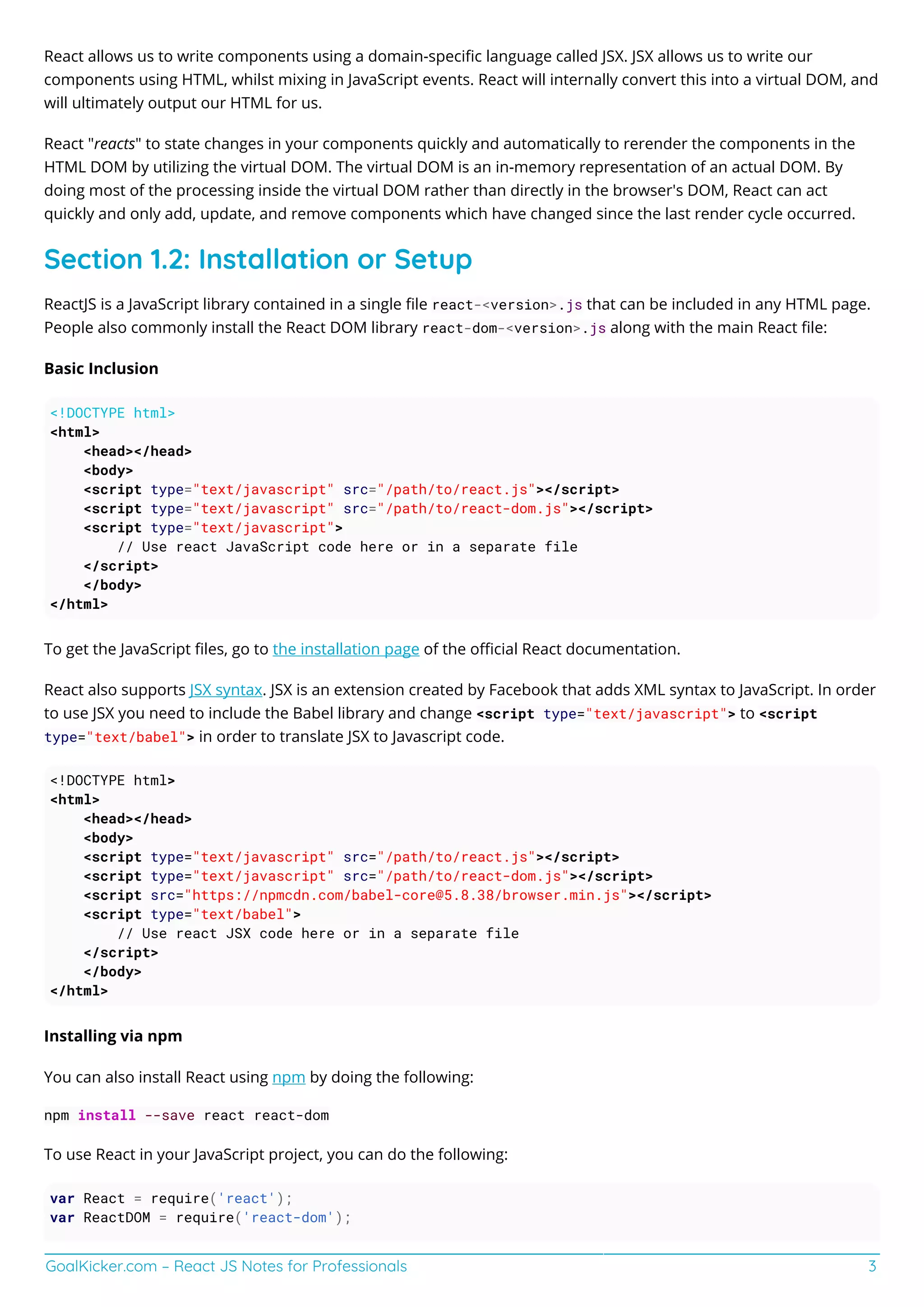 GoalKicker.com – React JS Notes for Professionals 3
React allows us to write components using a domain-speciﬁc language called JSX. JSX allows us to write our
components using HTML, whilst mixing in JavaScript events. React will internally convert this into a virtual DOM, and
will ultimately output our HTML for us.
React "reacts" to state changes in your components quickly and automatically to rerender the components in the
HTML DOM by utilizing the virtual DOM. The virtual DOM is an in-memory representation of an actual DOM. By
doing most of the processing inside the virtual DOM rather than directly in the browser's DOM, React can act
quickly and only add, update, and remove components which have changed since the last render cycle occurred.
Section 1.2: Installation or Setup
ReactJS is a JavaScript library contained in a single ﬁle react-<version>.js that can be included in any HTML page.
People also commonly install the React DOM library react-dom-<version>.js along with the main React ﬁle:
Basic Inclusion
<!DOCTYPE html>
<html>
<head></head>
<body>
<script type="text/javascript" src="/path/to/react.js"></script>
<script type="text/javascript" src="/path/to/react-dom.js"></script>
<script type="text/javascript">
// Use react JavaScript code here or in a separate file
</script>
</body>
</html>
To get the JavaScript ﬁles, go to the installation page of the oﬃcial React documentation.
React also supports JSX syntax. JSX is an extension created by Facebook that adds XML syntax to JavaScript. In order
to use JSX you need to include the Babel library and change <script type="text/javascript"> to <script
type="text/babel"> in order to translate JSX to Javascript code.
<!DOCTYPE html>
<html>
<head></head>
<body>
<script type="text/javascript" src="/path/to/react.js"></script>
<script type="text/javascript" src="/path/to/react-dom.js"></script>
<script src="https://npmcdn.com/babel-core@5.8.38/browser.min.js"></script>
<script type="text/babel">
// Use react JSX code here or in a separate file
</script>
</body>
</html>
Installing via npm
You can also install React using npm by doing the following:
npm install --save react react-dom
To use React in your JavaScript project, you can do the following:
var React = require('react');
var ReactDOM = require('react-dom');
 
