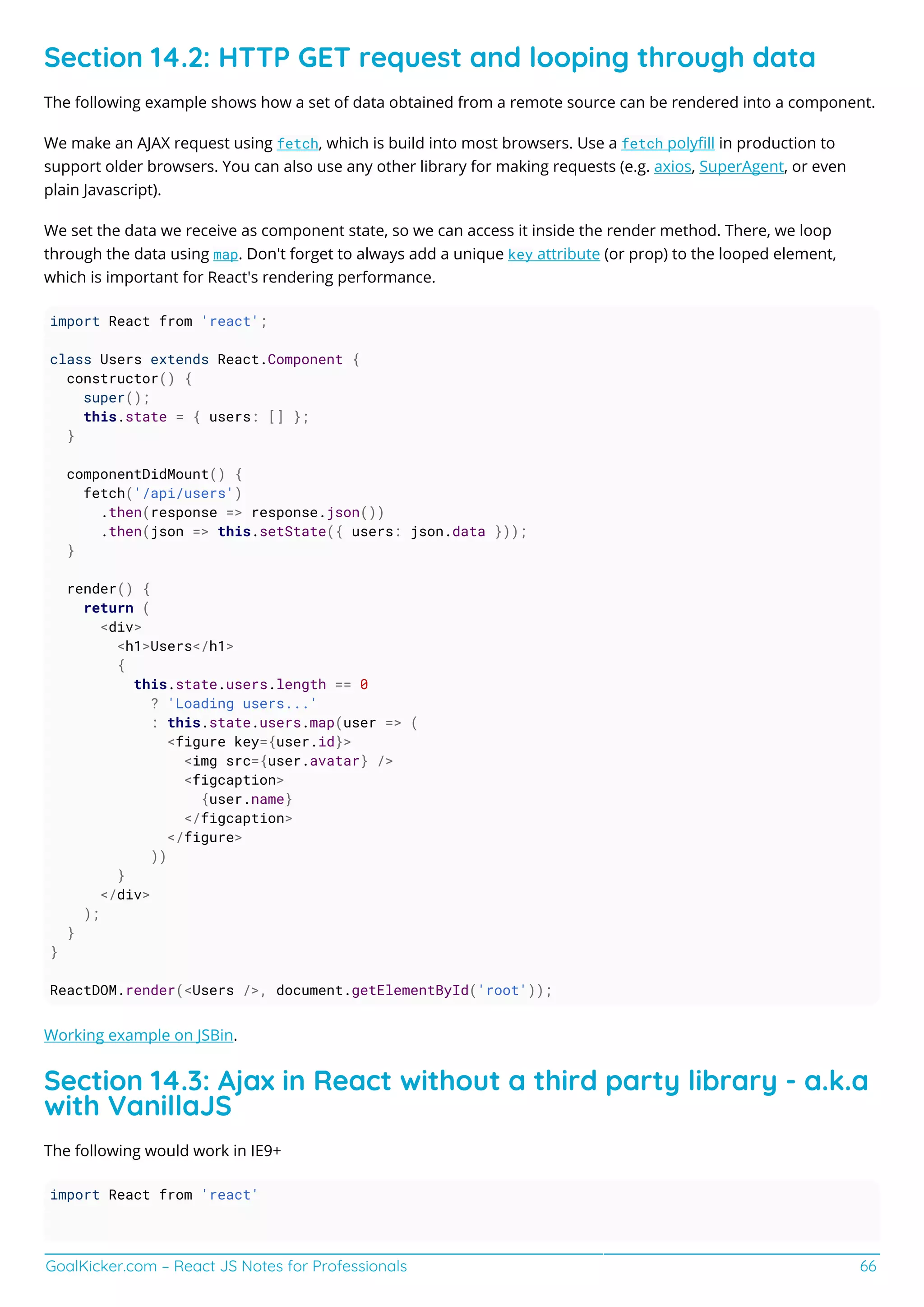GoalKicker.com – React JS Notes for Professionals 66
Section 14.2: HTTP GET request and looping through data
The following example shows how a set of data obtained from a remote source can be rendered into a component.
We make an AJAX request using fetch, which is build into most browsers. Use a fetch polyﬁll in production to
support older browsers. You can also use any other library for making requests (e.g. axios, SuperAgent, or even
plain Javascript).
We set the data we receive as component state, so we can access it inside the render method. There, we loop
through the data using map. Don't forget to always add a unique key attribute (or prop) to the looped element,
which is important for React's rendering performance.
import React from 'react';
class Users extends React.Component {
constructor() {
super();
this.state = { users: [] };
}
componentDidMount() {
fetch('/api/users')
.then(response => response.json())
.then(json => this.setState({ users: json.data }));
}
render() {
return (
<div>
<h1>Users</h1>
{
this.state.users.length == 0
? 'Loading users...'
: this.state.users.map(user => (
<figure key={user.id}>
<img src={user.avatar} />
<figcaption>
{user.name}
</figcaption>
</figure>
))
}
</div>
);
}
}
ReactDOM.render(<Users />, document.getElementById('root'));
Working example on JSBin.
Section 14.3: Ajax in React without a third party library - a.k.a
with VanillaJS
The following would work in IE9+
import React from 'react'
 