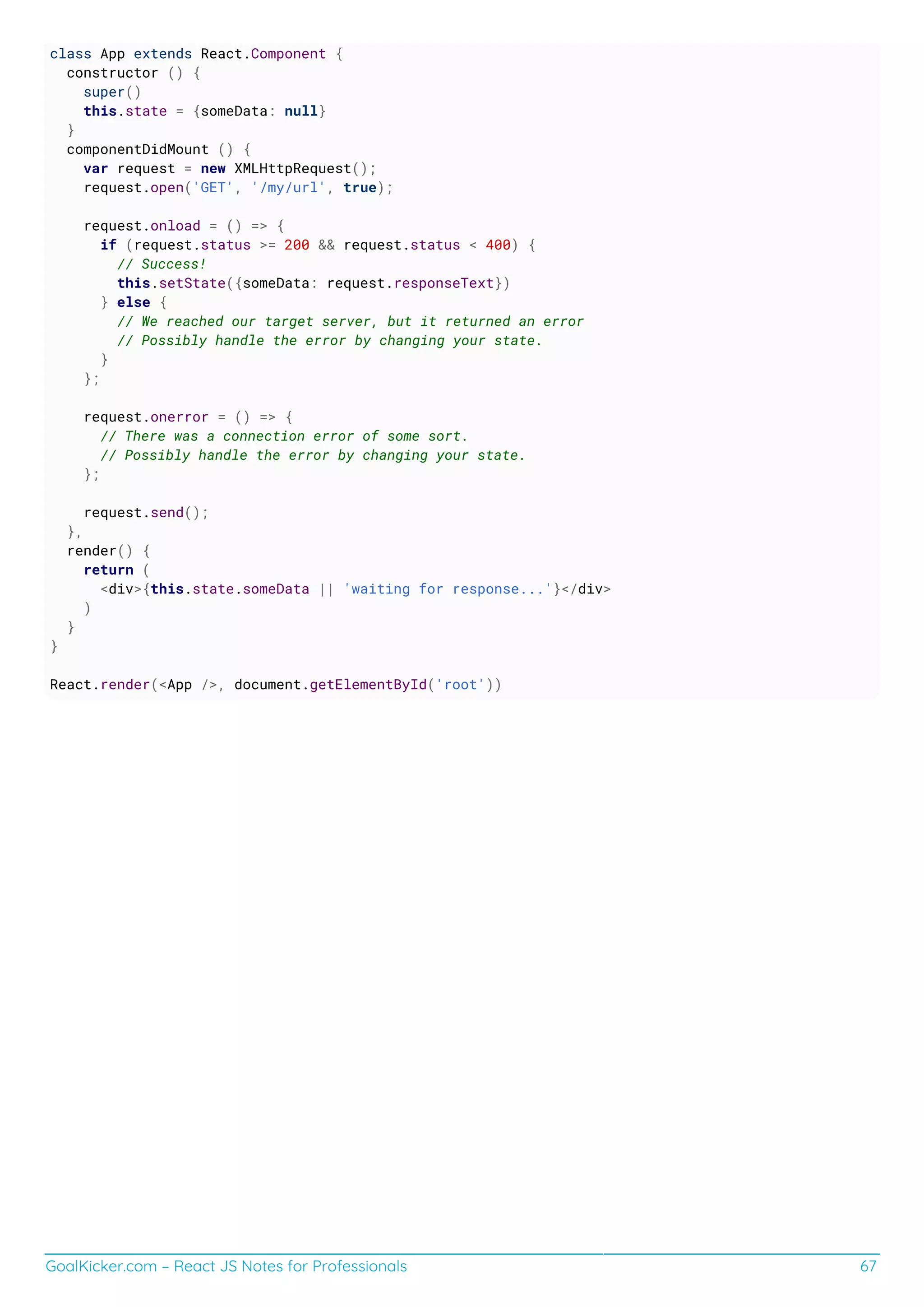 GoalKicker.com – React JS Notes for Professionals 67
class App extends React.Component {
constructor () {
super()
this.state = {someData: null}
}
componentDidMount () {
var request = new XMLHttpRequest();
request.open('GET', '/my/url', true);
request.onload = () => {
if (request.status >= 200 && request.status < 400) {
// Success!
this.setState({someData: request.responseText})
} else {
// We reached our target server, but it returned an error
// Possibly handle the error by changing your state.
}
};
request.onerror = () => {
// There was a connection error of some sort.
// Possibly handle the error by changing your state.
};
request.send();
},
render() {
return (
<div>{this.state.someData || 'waiting for response...'}</div>
)
}
}
React.render(<App />, document.getElementById('root'))
 