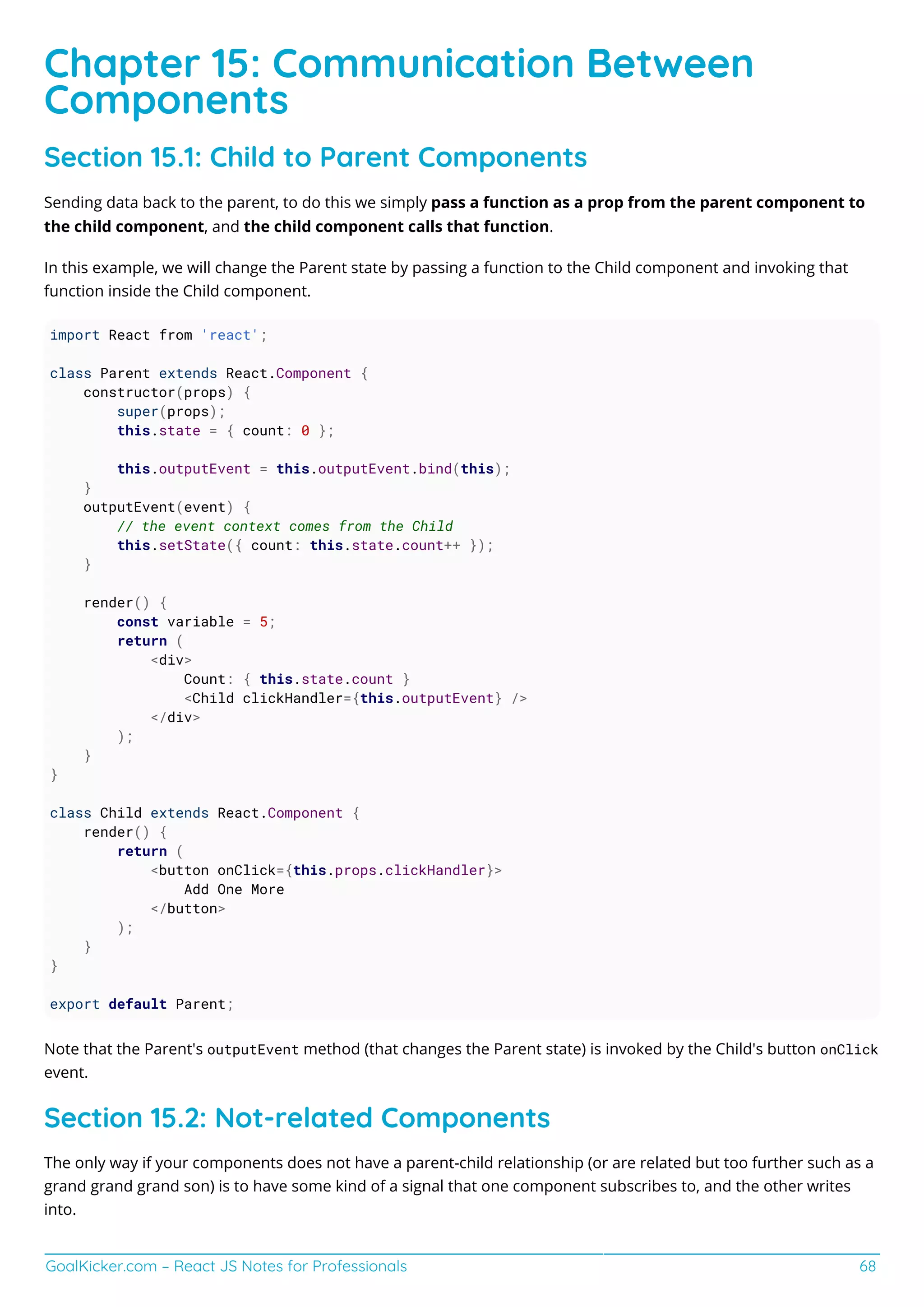 GoalKicker.com – React JS Notes for Professionals 68
Chapter 15: Communication Between
Components
Section 15.1: Child to Parent Components
Sending data back to the parent, to do this we simply pass a function as a prop from the parent component to
the child component, and the child component calls that function.
In this example, we will change the Parent state by passing a function to the Child component and invoking that
function inside the Child component.
import React from 'react';
class Parent extends React.Component {
constructor(props) {
super(props);
this.state = { count: 0 };
this.outputEvent = this.outputEvent.bind(this);
}
outputEvent(event) {
// the event context comes from the Child
this.setState({ count: this.state.count++ });
}
render() {
const variable = 5;
return (
<div>
Count: { this.state.count }
<Child clickHandler={this.outputEvent} />
</div>
);
}
}
class Child extends React.Component {
render() {
return (
<button onClick={this.props.clickHandler}>
Add One More
</button>
);
}
}
export default Parent;
Note that the Parent's outputEvent method (that changes the Parent state) is invoked by the Child's button onClick
event.
Section 15.2: Not-related Components
The only way if your components does not have a parent-child relationship (or are related but too further such as a
grand grand grand son) is to have some kind of a signal that one component subscribes to, and the other writes
into.
 
