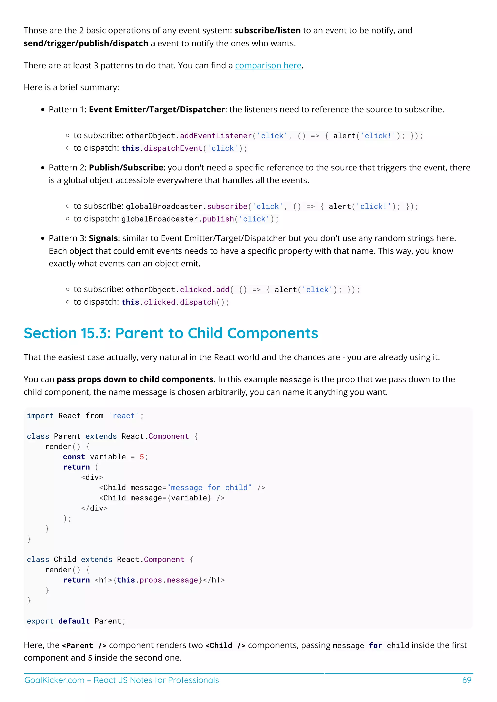 GoalKicker.com – React JS Notes for Professionals 69
Those are the 2 basic operations of any event system: subscribe/listen to an event to be notify, and
send/trigger/publish/dispatch a event to notify the ones who wants.
There are at least 3 patterns to do that. You can ﬁnd a comparison here.
Here is a brief summary:
Pattern 1: Event Emitter/Target/Dispatcher: the listeners need to reference the source to subscribe.
to subscribe: otherObject.addEventListener('click', () => { alert('click!'); });
to dispatch: this.dispatchEvent('click');
Pattern 2: Publish/Subscribe: you don't need a speciﬁc reference to the source that triggers the event, there
is a global object accessible everywhere that handles all the events.
to subscribe: globalBroadcaster.subscribe('click', () => { alert('click!'); });
to dispatch: globalBroadcaster.publish('click');
Pattern 3: Signals: similar to Event Emitter/Target/Dispatcher but you don't use any random strings here.
Each object that could emit events needs to have a speciﬁc property with that name. This way, you know
exactly what events can an object emit.
to subscribe: otherObject.clicked.add( () => { alert('click'); });
to dispatch: this.clicked.dispatch();
Section 15.3: Parent to Child Components
That the easiest case actually, very natural in the React world and the chances are - you are already using it.
You can pass props down to child components. In this example message is the prop that we pass down to the
child component, the name message is chosen arbitrarily, you can name it anything you want.
import React from 'react';
class Parent extends React.Component {
render() {
const variable = 5;
return (
<div>
<Child message="message for child" />
<Child message={variable} />
</div>
);
}
}
class Child extends React.Component {
render() {
return <h1>{this.props.message}</h1>
}
}
export default Parent;
Here, the <Parent /> component renders two <Child /> components, passing message for child inside the ﬁrst
component and 5 inside the second one.
 