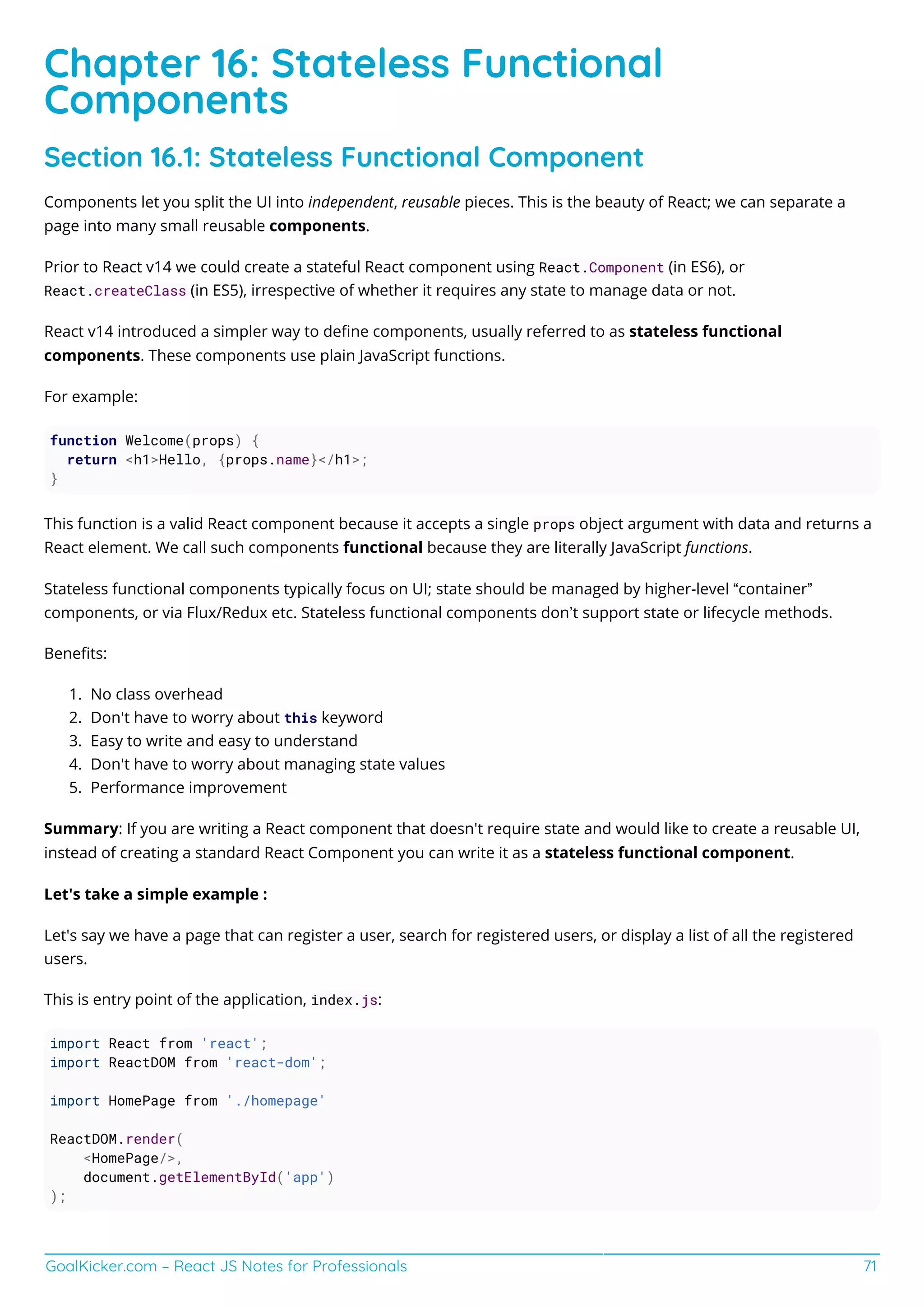 GoalKicker.com – React JS Notes for Professionals 71
Chapter 16: Stateless Functional
Components
Section 16.1: Stateless Functional Component
Components let you split the UI into independent, reusable pieces. This is the beauty of React; we can separate a
page into many small reusable components.
Prior to React v14 we could create a stateful React component using React.Component (in ES6), or
React.createClass (in ES5), irrespective of whether it requires any state to manage data or not.
React v14 introduced a simpler way to deﬁne components, usually referred to as stateless functional
components. These components use plain JavaScript functions.
For example:
function Welcome(props) {
return <h1>Hello, {props.name}</h1>;
}
This function is a valid React component because it accepts a single props object argument with data and returns a
React element. We call such components functional because they are literally JavaScript functions.
Stateless functional components typically focus on UI; state should be managed by higher-level “container”
components, or via Flux/Redux etc. Stateless functional components don’t support state or lifecycle methods.
Beneﬁts:
No class overhead
1.
Don't have to worry about this keyword
2.
Easy to write and easy to understand
3.
Don't have to worry about managing state values
4.
Performance improvement
5.
Summary: If you are writing a React component that doesn't require state and would like to create a reusable UI,
instead of creating a standard React Component you can write it as a stateless functional component.
Let's take a simple example :
Let's say we have a page that can register a user, search for registered users, or display a list of all the registered
users.
This is entry point of the application, index.js:
import React from 'react';
import ReactDOM from 'react-dom';
import HomePage from './homepage'
ReactDOM.render(
<HomePage/>,
document.getElementById('app')
);
 