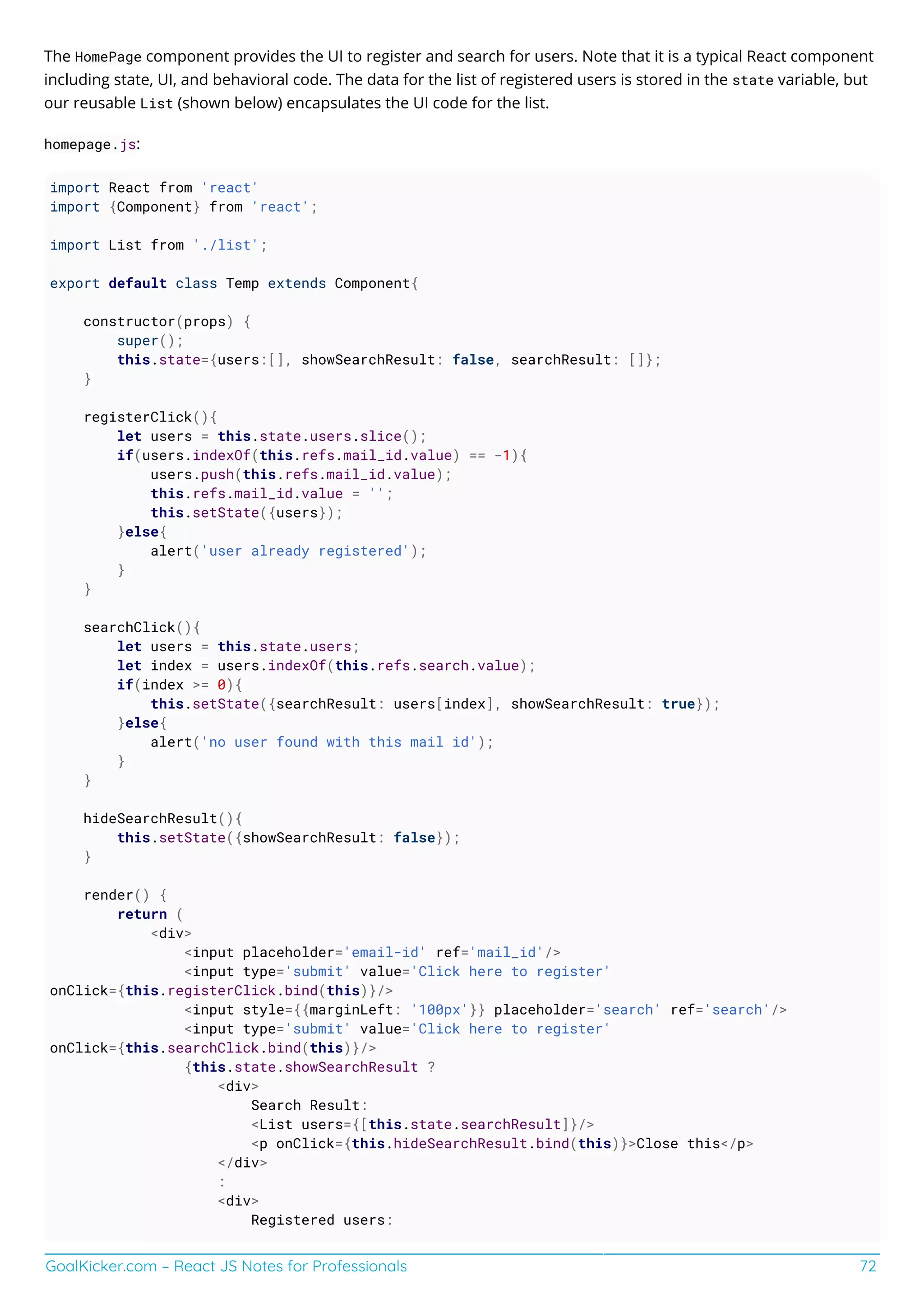 GoalKicker.com – React JS Notes for Professionals 72
The HomePage component provides the UI to register and search for users. Note that it is a typical React component
including state, UI, and behavioral code. The data for the list of registered users is stored in the state variable, but
our reusable List (shown below) encapsulates the UI code for the list.
homepage.js:
import React from 'react'
import {Component} from 'react';
import List from './list';
export default class Temp extends Component{
constructor(props) {
super();
this.state={users:[], showSearchResult: false, searchResult: []};
}
registerClick(){
let users = this.state.users.slice();
if(users.indexOf(this.refs.mail_id.value) == -1){
users.push(this.refs.mail_id.value);
this.refs.mail_id.value = '';
this.setState({users});
}else{
alert('user already registered');
}
}
searchClick(){
let users = this.state.users;
let index = users.indexOf(this.refs.search.value);
if(index >= 0){
this.setState({searchResult: users[index], showSearchResult: true});
}else{
alert('no user found with this mail id');
}
}
hideSearchResult(){
this.setState({showSearchResult: false});
}
render() {
return (
<div>
<input placeholder='email-id' ref='mail_id'/>
<input type='submit' value='Click here to register'
onClick={this.registerClick.bind(this)}/>
<input style={{marginLeft: '100px'}} placeholder='search' ref='search'/>
<input type='submit' value='Click here to register'
onClick={this.searchClick.bind(this)}/>
{this.state.showSearchResult ?
<div>
Search Result:
<List users={[this.state.searchResult]}/>
<p onClick={this.hideSearchResult.bind(this)}>Close this</p>
</div>
:
<div>
Registered users:
 