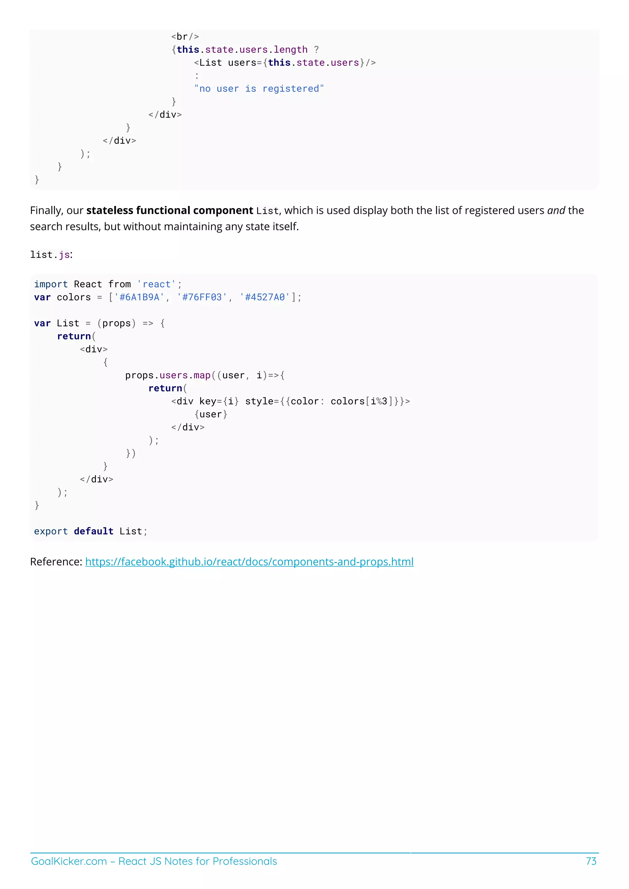 GoalKicker.com – React JS Notes for Professionals 73
<br/>
{this.state.users.length ?
<List users={this.state.users}/>
:
"no user is registered"
}
</div>
}
</div>
);
}
}
Finally, our stateless functional component List, which is used display both the list of registered users and the
search results, but without maintaining any state itself.
list.js:
import React from 'react';
var colors = ['#6A1B9A', '#76FF03', '#4527A0'];
var List = (props) => {
return(
<div>
{
props.users.map((user, i)=>{
return(
<div key={i} style={{color: colors[i%3]}}>
{user}
</div>
);
})
}
</div>
);
}
export default List;
Reference: https://facebook.github.io/react/docs/components-and-props.html
 