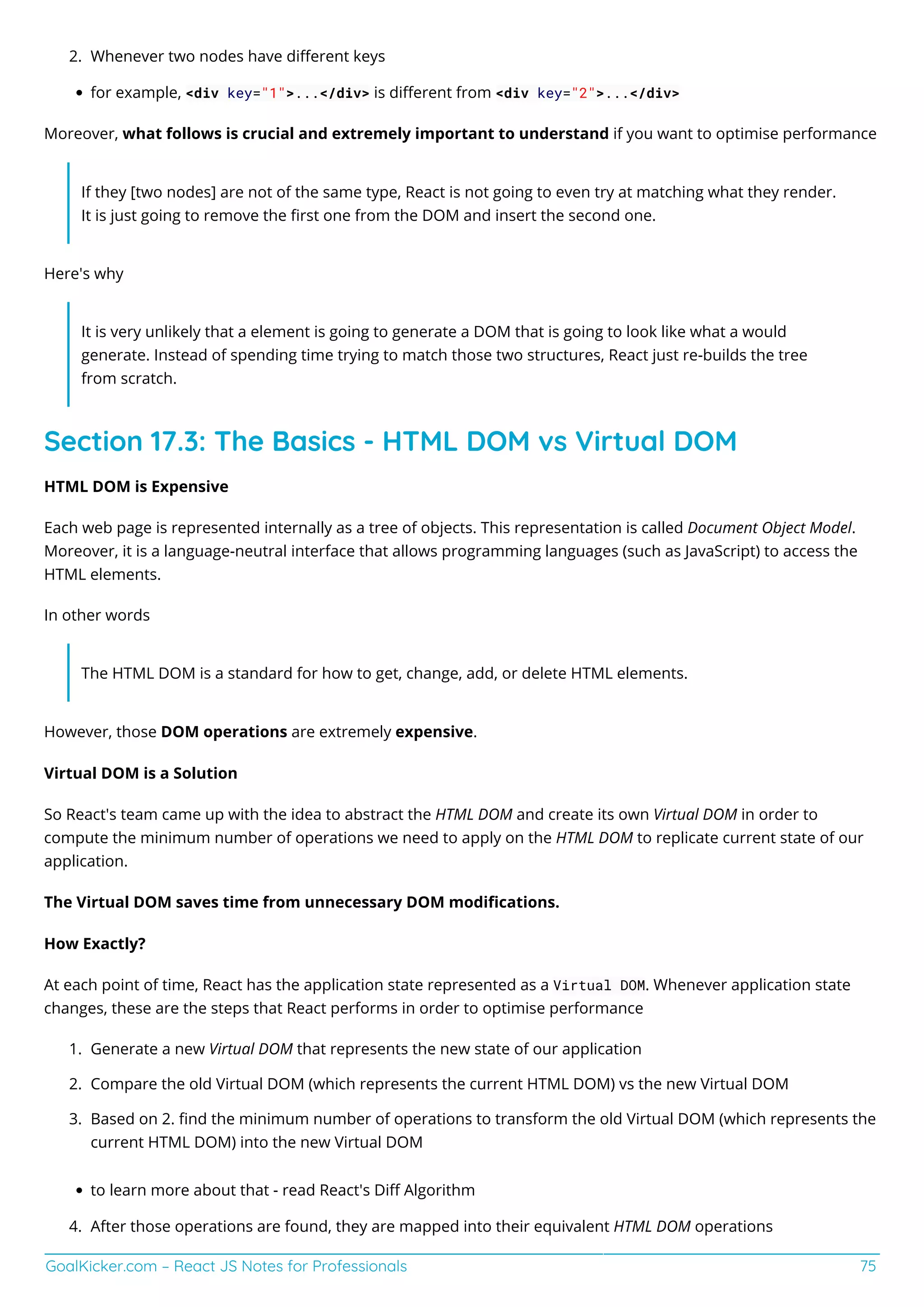 GoalKicker.com – React JS Notes for Professionals 75
Whenever two nodes have diﬀerent keys
2.
for example, <div key="1">...</div> is diﬀerent from <div key="2">...</div>
Moreover, what follows is crucial and extremely important to understand if you want to optimise performance
If they [two nodes] are not of the same type, React is not going to even try at matching what they render.
It is just going to remove the ﬁrst one from the DOM and insert the second one.
Here's why
It is very unlikely that a element is going to generate a DOM that is going to look like what a would
generate. Instead of spending time trying to match those two structures, React just re-builds the tree
from scratch.
Section 17.3: The Basics - HTML DOM vs Virtual DOM
HTML DOM is Expensive
Each web page is represented internally as a tree of objects. This representation is called Document Object Model.
Moreover, it is a language-neutral interface that allows programming languages (such as JavaScript) to access the
HTML elements.
In other words
The HTML DOM is a standard for how to get, change, add, or delete HTML elements.
However, those DOM operations are extremely expensive.
Virtual DOM is a Solution
So React's team came up with the idea to abstract the HTML DOM and create its own Virtual DOM in order to
compute the minimum number of operations we need to apply on the HTML DOM to replicate current state of our
application.
The Virtual DOM saves time from unnecessary DOM modiﬁcations.
How Exactly?
At each point of time, React has the application state represented as a Virtual DOM. Whenever application state
changes, these are the steps that React performs in order to optimise performance
Generate a new Virtual DOM that represents the new state of our application
1.
Compare the old Virtual DOM (which represents the current HTML DOM) vs the new Virtual DOM
2.
Based on 2. ﬁnd the minimum number of operations to transform the old Virtual DOM (which represents the
3.
current HTML DOM) into the new Virtual DOM
to learn more about that - read React's Diﬀ Algorithm
After those operations are found, they are mapped into their equivalent HTML DOM operations
4.
 