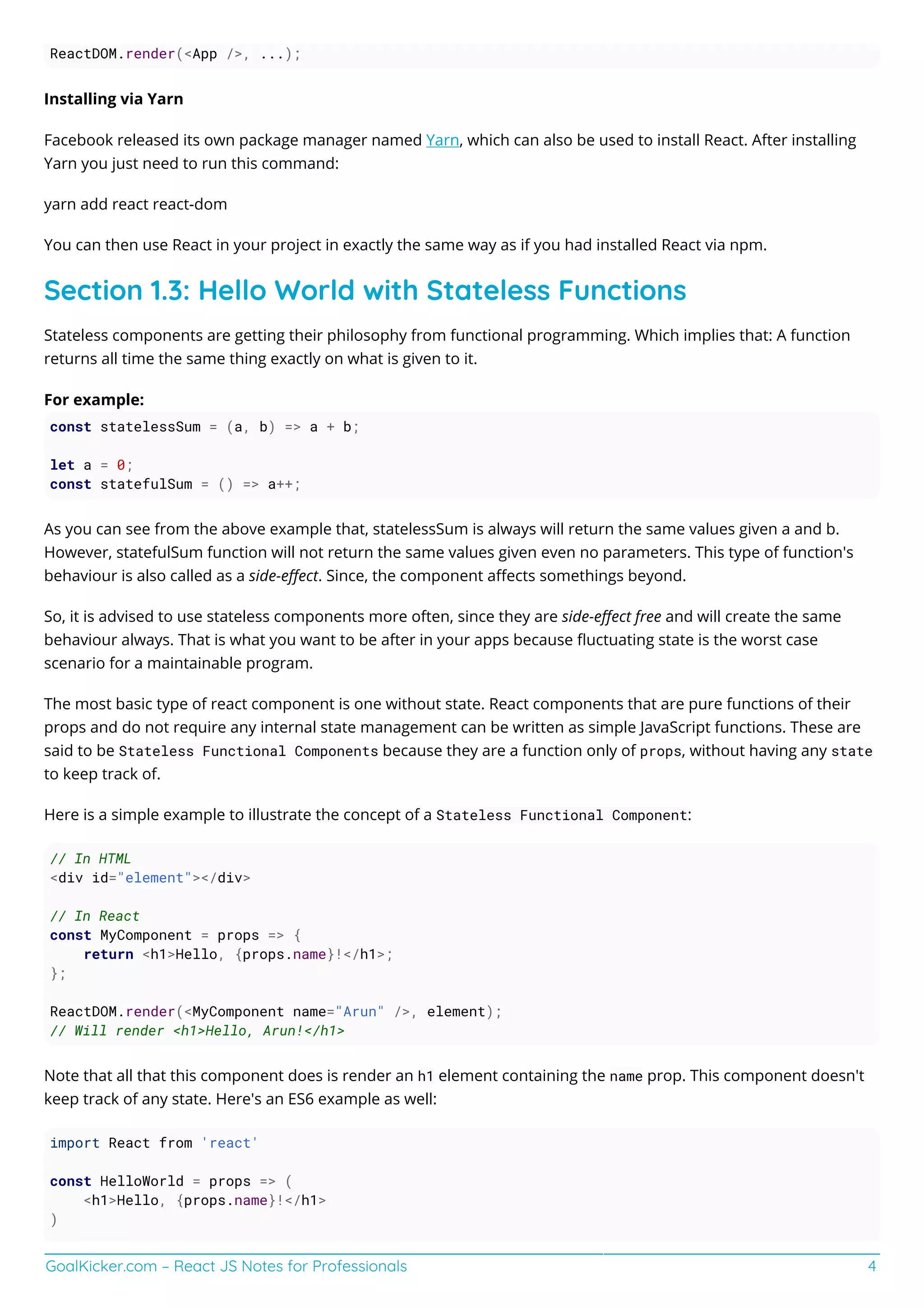 GoalKicker.com – React JS Notes for Professionals 4
ReactDOM.render(<App />, ...);
Installing via Yarn
Facebook released its own package manager named Yarn, which can also be used to install React. After installing
Yarn you just need to run this command:
yarn add react react-dom
You can then use React in your project in exactly the same way as if you had installed React via npm.
Section 1.3: Hello World with Stateless Functions
Stateless components are getting their philosophy from functional programming. Which implies that: A function
returns all time the same thing exactly on what is given to it.
For example:
const statelessSum = (a, b) => a + b;
let a = 0;
const statefulSum = () => a++;
As you can see from the above example that, statelessSum is always will return the same values given a and b.
However, statefulSum function will not return the same values given even no parameters. This type of function's
behaviour is also called as a side-eﬀect. Since, the component aﬀects somethings beyond.
So, it is advised to use stateless components more often, since they are side-eﬀect free and will create the same
behaviour always. That is what you want to be after in your apps because ﬂuctuating state is the worst case
scenario for a maintainable program.
The most basic type of react component is one without state. React components that are pure functions of their
props and do not require any internal state management can be written as simple JavaScript functions. These are
said to be Stateless Functional Components because they are a function only of props, without having any state
to keep track of.
Here is a simple example to illustrate the concept of a Stateless Functional Component:
// In HTML
<div id="element"></div>
// In React
const MyComponent = props => {
return <h1>Hello, {props.name}!</h1>;
};
ReactDOM.render(<MyComponent name="Arun" />, element);
// Will render <h1>Hello, Arun!</h1>
Note that all that this component does is render an h1 element containing the name prop. This component doesn't
keep track of any state. Here's an ES6 example as well:
import React from 'react'
const HelloWorld = props => (
<h1>Hello, {props.name}!</h1>
)
 