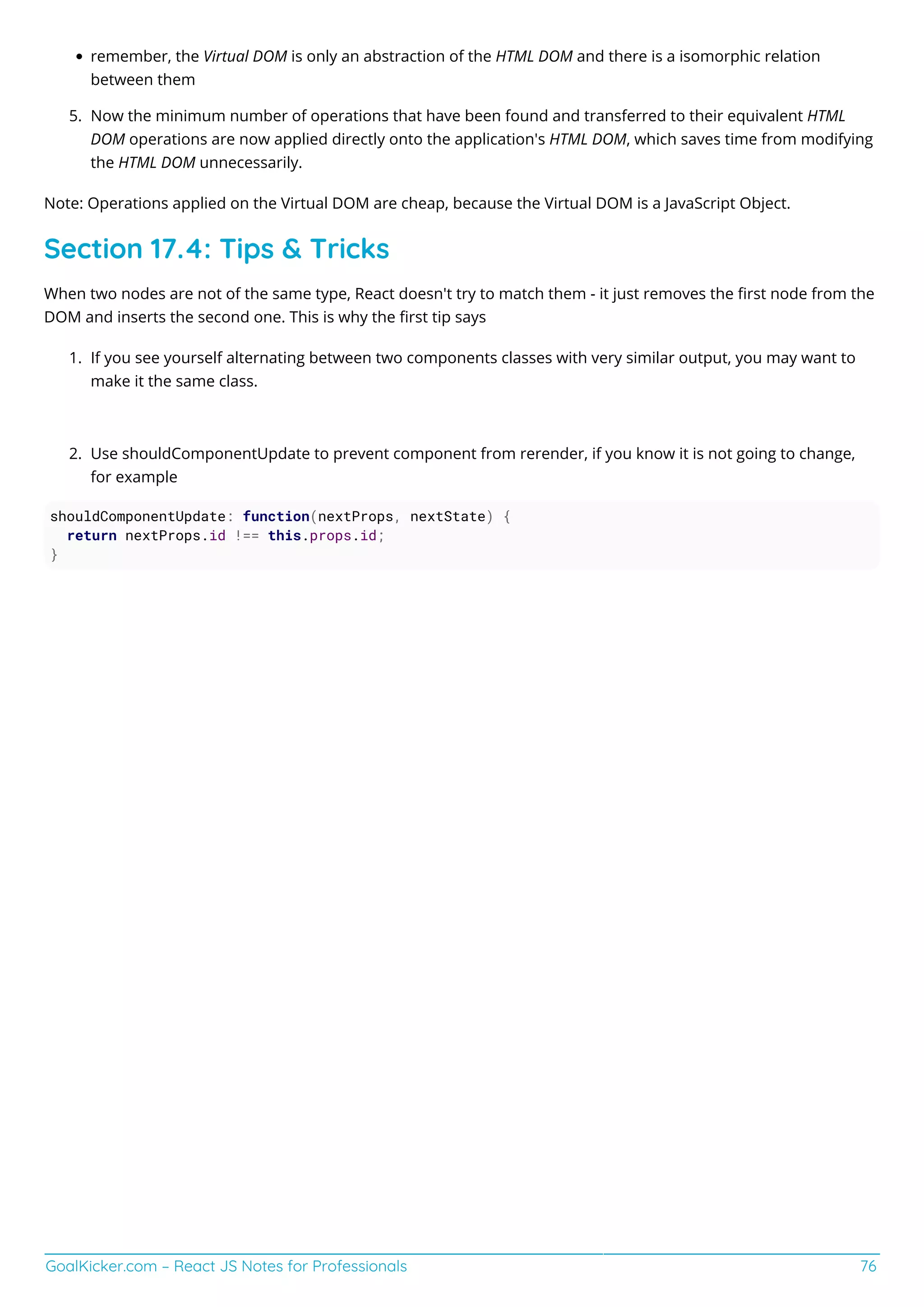 GoalKicker.com – React JS Notes for Professionals 76
remember, the Virtual DOM is only an abstraction of the HTML DOM and there is a isomorphic relation
between them
Now the minimum number of operations that have been found and transferred to their equivalent HTML
5.
DOM operations are now applied directly onto the application's HTML DOM, which saves time from modifying
the HTML DOM unnecessarily.
Note: Operations applied on the Virtual DOM are cheap, because the Virtual DOM is a JavaScript Object.
Section 17.4: Tips & Tricks
When two nodes are not of the same type, React doesn't try to match them - it just removes the ﬁrst node from the
DOM and inserts the second one. This is why the ﬁrst tip says
If you see yourself alternating between two components classes with very similar output, you may want to
1.
make it the same class.
Use shouldComponentUpdate to prevent component from rerender, if you know it is not going to change,
2.
for example
shouldComponentUpdate: function(nextProps, nextState) {
return nextProps.id !== this.props.id;
}
 