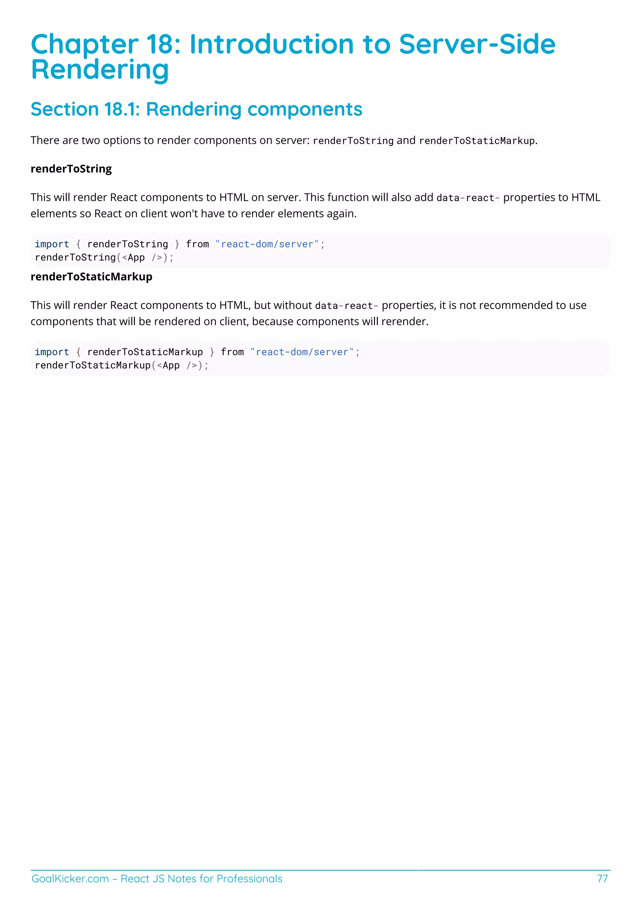 GoalKicker.com – React JS Notes for Professionals 77
Chapter 18: Introduction to Server-Side
Rendering
Section 18.1: Rendering components
There are two options to render components on server: renderToString and renderToStaticMarkup.
renderToString
This will render React components to HTML on server. This function will also add data-react- properties to HTML
elements so React on client won't have to render elements again.
import { renderToString } from "react-dom/server";
renderToString(<App />);
renderToStaticMarkup
This will render React components to HTML, but without data-react- properties, it is not recommended to use
components that will be rendered on client, because components will rerender.
import { renderToStaticMarkup } from "react-dom/server";
renderToStaticMarkup(<App />);
 
