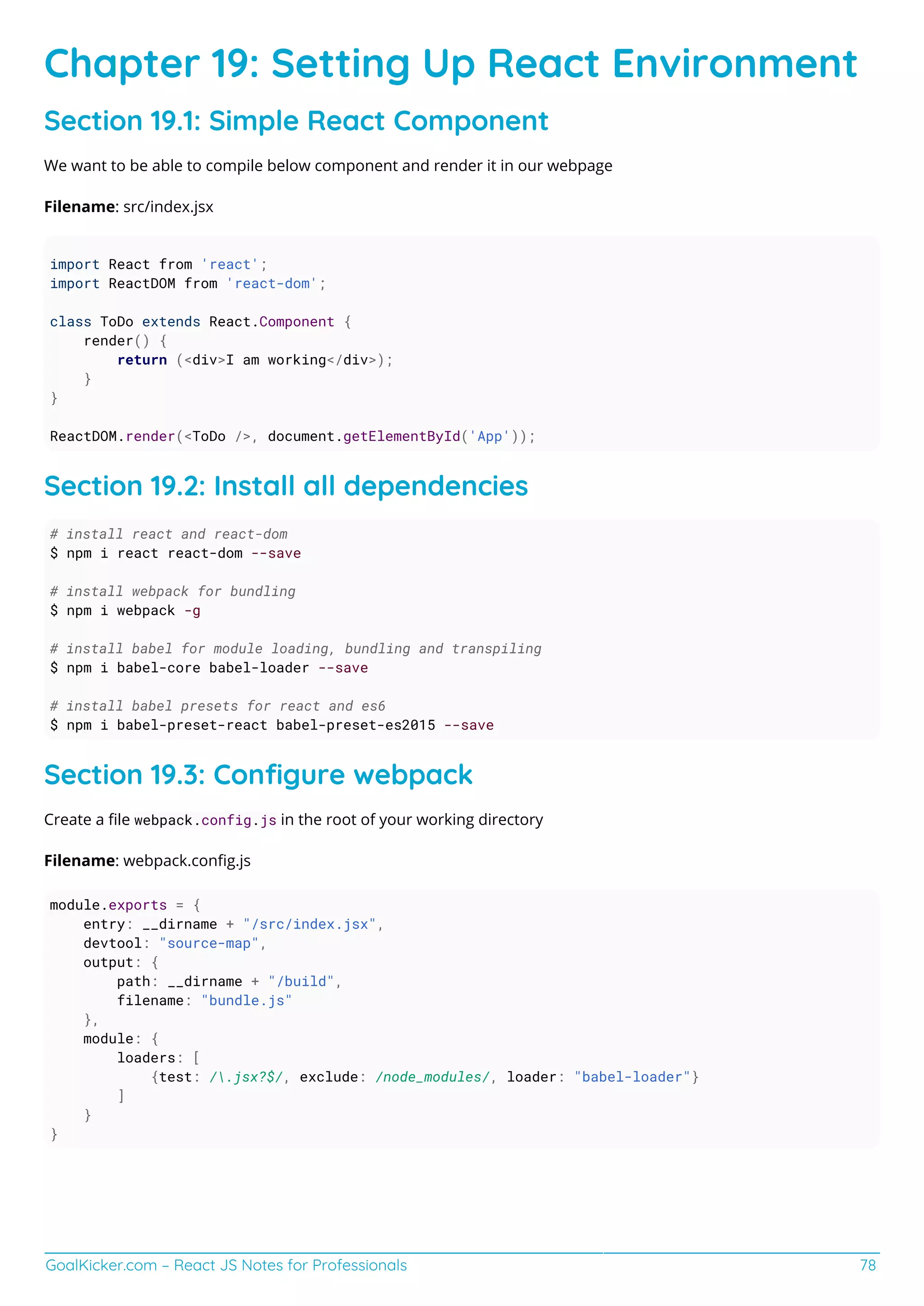 GoalKicker.com – React JS Notes for Professionals 78
Chapter 19: Setting Up React Environment
Section 19.1: Simple React Component
We want to be able to compile below component and render it in our webpage
Filename: src/index.jsx
import React from 'react';
import ReactDOM from 'react-dom';
class ToDo extends React.Component {
render() {
return (<div>I am working</div>);
}
}
ReactDOM.render(<ToDo />, document.getElementById('App'));
Section 19.2: Install all dependencies
# install react and react-dom
$ npm i react react-dom --save
# install webpack for bundling
$ npm i webpack -g
# install babel for module loading, bundling and transpiling
$ npm i babel-core babel-loader --save
# install babel presets for react and es6
$ npm i babel-preset-react babel-preset-es2015 --save
Section 19.3: Conﬁgure webpack
Create a ﬁle webpack.config.js in the root of your working directory
Filename: webpack.conﬁg.js
module.exports = {
entry: __dirname + "/src/index.jsx",
devtool: "source-map",
output: {
path: __dirname + "/build",
filename: "bundle.js"
},
module: {
loaders: [
{test: /.jsx?$/, exclude: /node_modules/, loader: "babel-loader"}
]
}
}
 