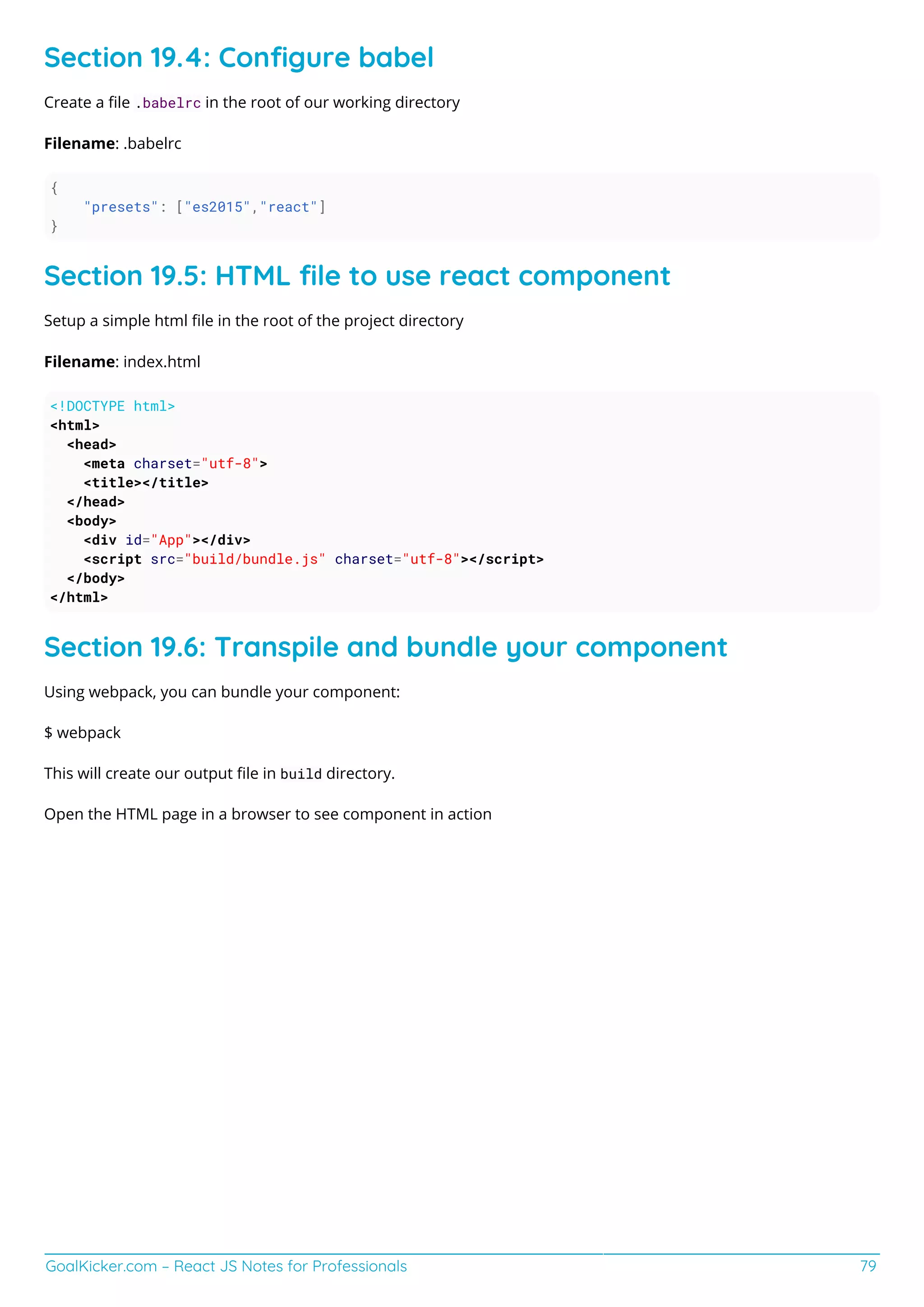 GoalKicker.com – React JS Notes for Professionals 79
Section 19.4: Conﬁgure babel
Create a ﬁle .babelrc in the root of our working directory
Filename: .babelrc
{
"presets": ["es2015","react"]
}
Section 19.5: HTML ﬁle to use react component
Setup a simple html ﬁle in the root of the project directory
Filename: index.html
<!DOCTYPE html>
<html>
<head>
<meta charset="utf-8">
<title></title>
</head>
<body>
<div id="App"></div>
<script src="build/bundle.js" charset="utf-8"></script>
</body>
</html>
Section 19.6: Transpile and bundle your component
Using webpack, you can bundle your component:
$ webpack
This will create our output ﬁle in build directory.
Open the HTML page in a browser to see component in action
 