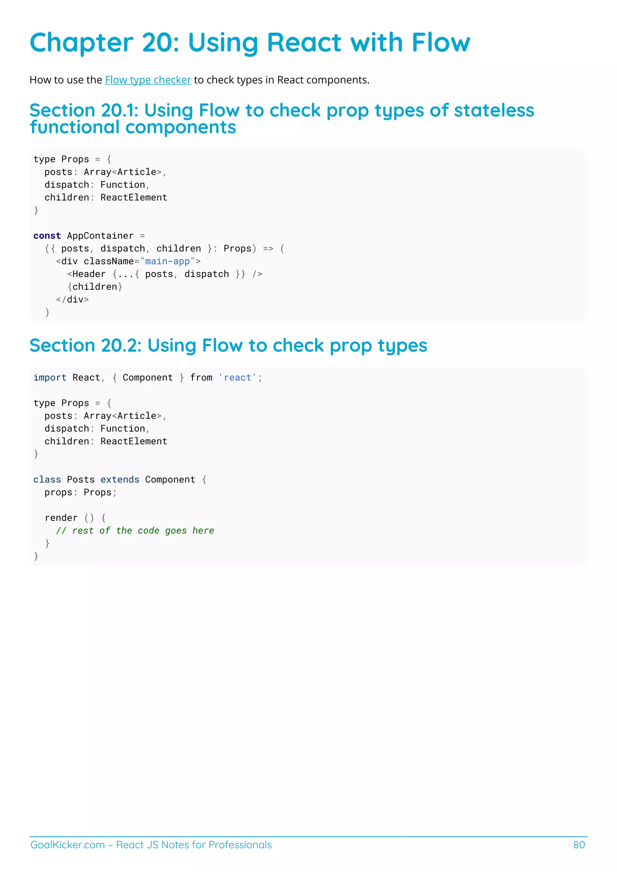 GoalKicker.com – React JS Notes for Professionals 80
Chapter 20: Using React with Flow
How to use the Flow type checker to check types in React components.
Section 20.1: Using Flow to check prop types of stateless
functional components
type Props = {
posts: Array<Article>,
dispatch: Function,
children: ReactElement
}
const AppContainer =
({ posts, dispatch, children }: Props) => (
<div className="main-app">
<Header {...{ posts, dispatch }} />
{children}
</div>
)
Section 20.2: Using Flow to check prop types
import React, { Component } from 'react';
type Props = {
posts: Array<Article>,
dispatch: Function,
children: ReactElement
}
class Posts extends Component {
props: Props;
render () {
// rest of the code goes here
}
}
 