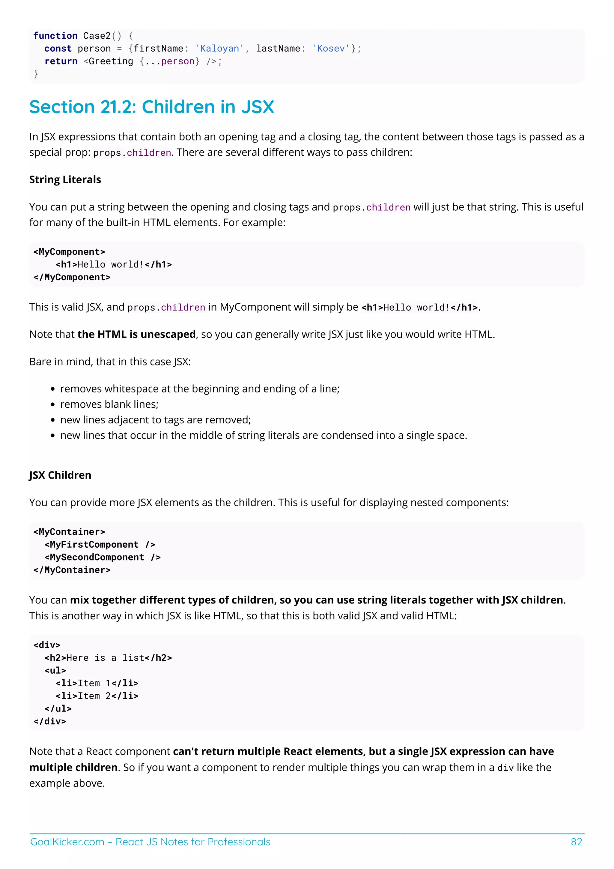GoalKicker.com – React JS Notes for Professionals 82
function Case2() {
const person = {firstName: 'Kaloyan', lastName: 'Kosev'};
return <Greeting {...person} />;
}
Section 21.2: Children in JSX
In JSX expressions that contain both an opening tag and a closing tag, the content between those tags is passed as a
special prop: props.children. There are several diﬀerent ways to pass children:
String Literals
You can put a string between the opening and closing tags and props.children will just be that string. This is useful
for many of the built-in HTML elements. For example:
<MyComponent>
<h1>Hello world!</h1>
</MyComponent>
This is valid JSX, and props.children in MyComponent will simply be <h1>Hello world!</h1>.
Note that the HTML is unescaped, so you can generally write JSX just like you would write HTML.
Bare in mind, that in this case JSX:
removes whitespace at the beginning and ending of a line;
removes blank lines;
new lines adjacent to tags are removed;
new lines that occur in the middle of string literals are condensed into a single space.
JSX Children
You can provide more JSX elements as the children. This is useful for displaying nested components:
<MyContainer>
<MyFirstComponent />
<MySecondComponent />
</MyContainer>
You can mix together diﬀerent types of children, so you can use string literals together with JSX children.
This is another way in which JSX is like HTML, so that this is both valid JSX and valid HTML:
<div>
<h2>Here is a list</h2>
<ul>
<li>Item 1</li>
<li>Item 2</li>
</ul>
</div>
Note that a React component can't return multiple React elements, but a single JSX expression can have
multiple children. So if you want a component to render multiple things you can wrap them in a div like the
example above.
 