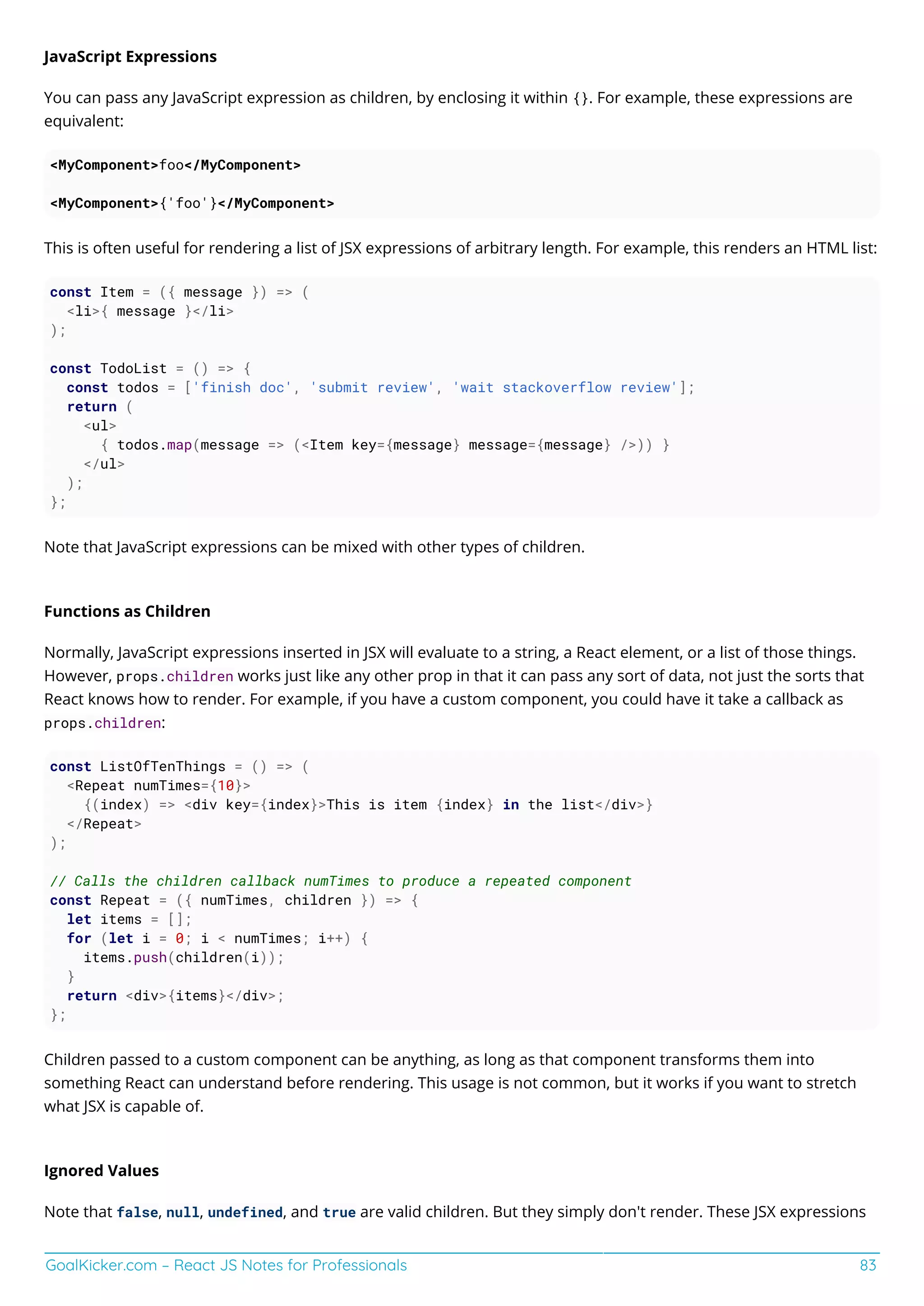 GoalKicker.com – React JS Notes for Professionals 83
JavaScript Expressions
You can pass any JavaScript expression as children, by enclosing it within {}. For example, these expressions are
equivalent:
<MyComponent>foo</MyComponent>
<MyComponent>{'foo'}</MyComponent>
This is often useful for rendering a list of JSX expressions of arbitrary length. For example, this renders an HTML list:
const Item = ({ message }) => (
<li>{ message }</li>
);
const TodoList = () => {
const todos = ['finish doc', 'submit review', 'wait stackoverflow review'];
return (
<ul>
{ todos.map(message => (<Item key={message} message={message} />)) }
</ul>
);
};
Note that JavaScript expressions can be mixed with other types of children.
Functions as Children
Normally, JavaScript expressions inserted in JSX will evaluate to a string, a React element, or a list of those things.
However, props.children works just like any other prop in that it can pass any sort of data, not just the sorts that
React knows how to render. For example, if you have a custom component, you could have it take a callback as
props.children:
const ListOfTenThings = () => (
<Repeat numTimes={10}>
{(index) => <div key={index}>This is item {index} in the list</div>}
</Repeat>
);
// Calls the children callback numTimes to produce a repeated component
const Repeat = ({ numTimes, children }) => {
let items = [];
for (let i = 0; i < numTimes; i++) {
items.push(children(i));
}
return <div>{items}</div>;
};
Children passed to a custom component can be anything, as long as that component transforms them into
something React can understand before rendering. This usage is not common, but it works if you want to stretch
what JSX is capable of.
Ignored Values
Note that false, null, undefined, and true are valid children. But they simply don't render. These JSX expressions
 