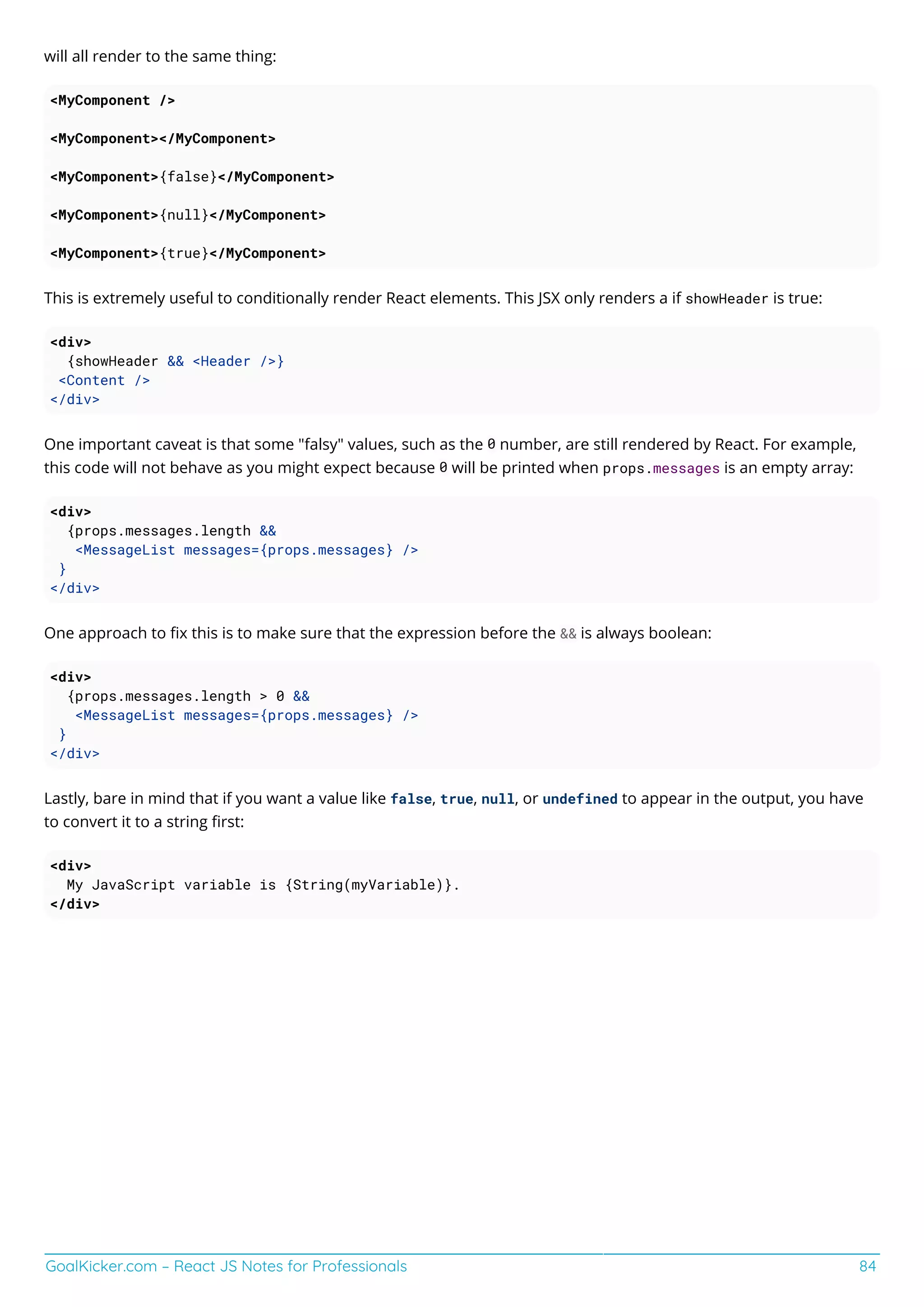 GoalKicker.com – React JS Notes for Professionals 84
will all render to the same thing:
<MyComponent />
<MyComponent></MyComponent>
<MyComponent>{false}</MyComponent>
<MyComponent>{null}</MyComponent>
<MyComponent>{true}</MyComponent>
This is extremely useful to conditionally render React elements. This JSX only renders a if showHeader is true:
<div>
{showHeader && <Header />}
<Content />
</div>
One important caveat is that some "falsy" values, such as the 0 number, are still rendered by React. For example,
this code will not behave as you might expect because 0 will be printed when props.messages is an empty array:
<div>
{props.messages.length &&
<MessageList messages={props.messages} />
}
</div>
One approach to ﬁx this is to make sure that the expression before the && is always boolean:
<div>
{props.messages.length > 0 &&
<MessageList messages={props.messages} />
}
</div>
Lastly, bare in mind that if you want a value like false, true, null, or undefined to appear in the output, you have
to convert it to a string ﬁrst:
<div>
My JavaScript variable is {String(myVariable)}.
</div>
 
