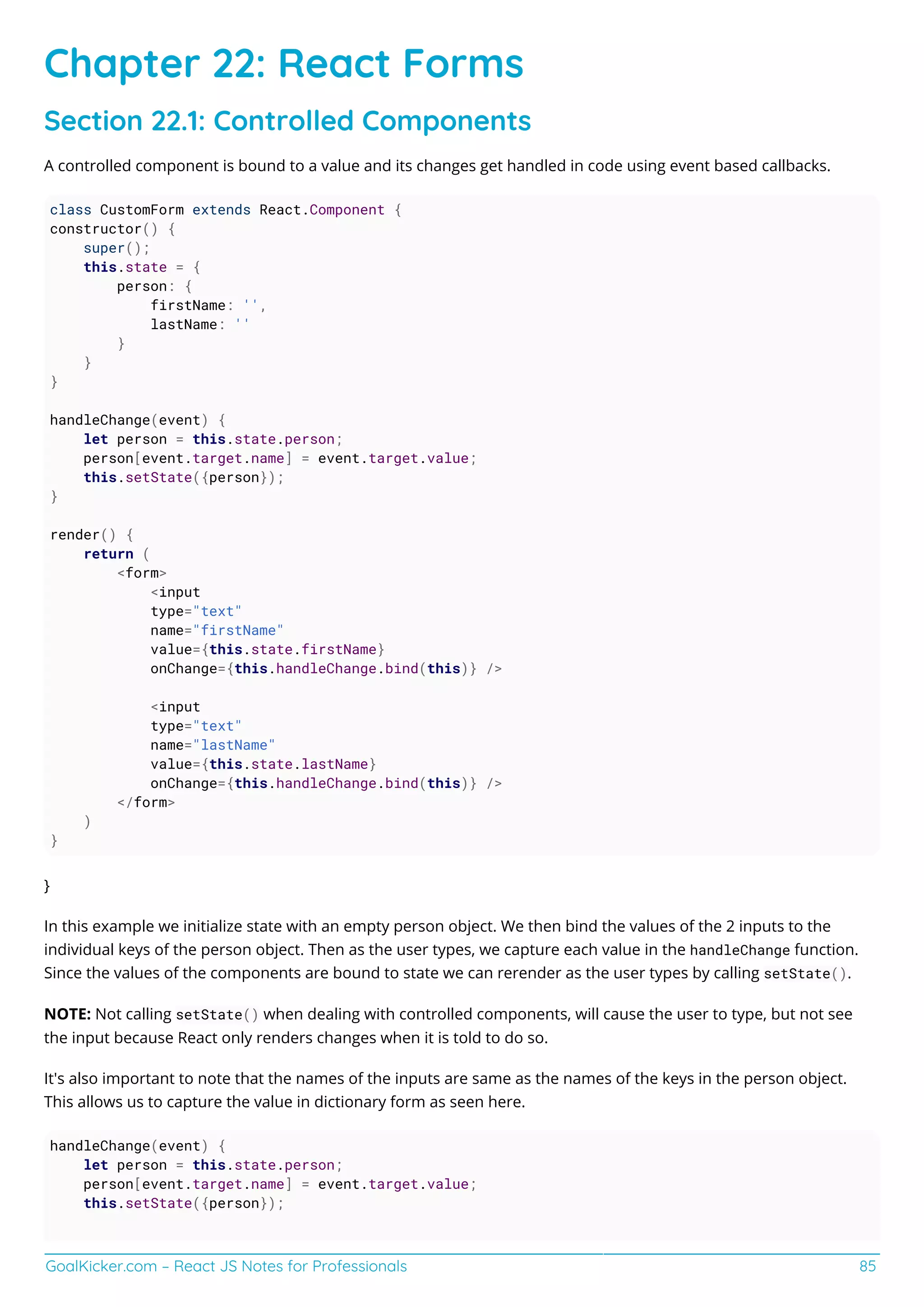 GoalKicker.com – React JS Notes for Professionals 85
Chapter 22: React Forms
Section 22.1: Controlled Components
A controlled component is bound to a value and its changes get handled in code using event based callbacks.
class CustomForm extends React.Component {
constructor() {
super();
this.state = {
person: {
firstName: '',
lastName: ''
}
}
}
handleChange(event) {
let person = this.state.person;
person[event.target.name] = event.target.value;
this.setState({person});
}
render() {
return (
<form>
<input
type="text"
name="firstName"
value={this.state.firstName}
onChange={this.handleChange.bind(this)} />
<input
type="text"
name="lastName"
value={this.state.lastName}
onChange={this.handleChange.bind(this)} />
</form>
)
}
}
In this example we initialize state with an empty person object. We then bind the values of the 2 inputs to the
individual keys of the person object. Then as the user types, we capture each value in the handleChange function.
Since the values of the components are bound to state we can rerender as the user types by calling setState().
NOTE: Not calling setState() when dealing with controlled components, will cause the user to type, but not see
the input because React only renders changes when it is told to do so.
It's also important to note that the names of the inputs are same as the names of the keys in the person object.
This allows us to capture the value in dictionary form as seen here.
handleChange(event) {
let person = this.state.person;
person[event.target.name] = event.target.value;
this.setState({person});
 