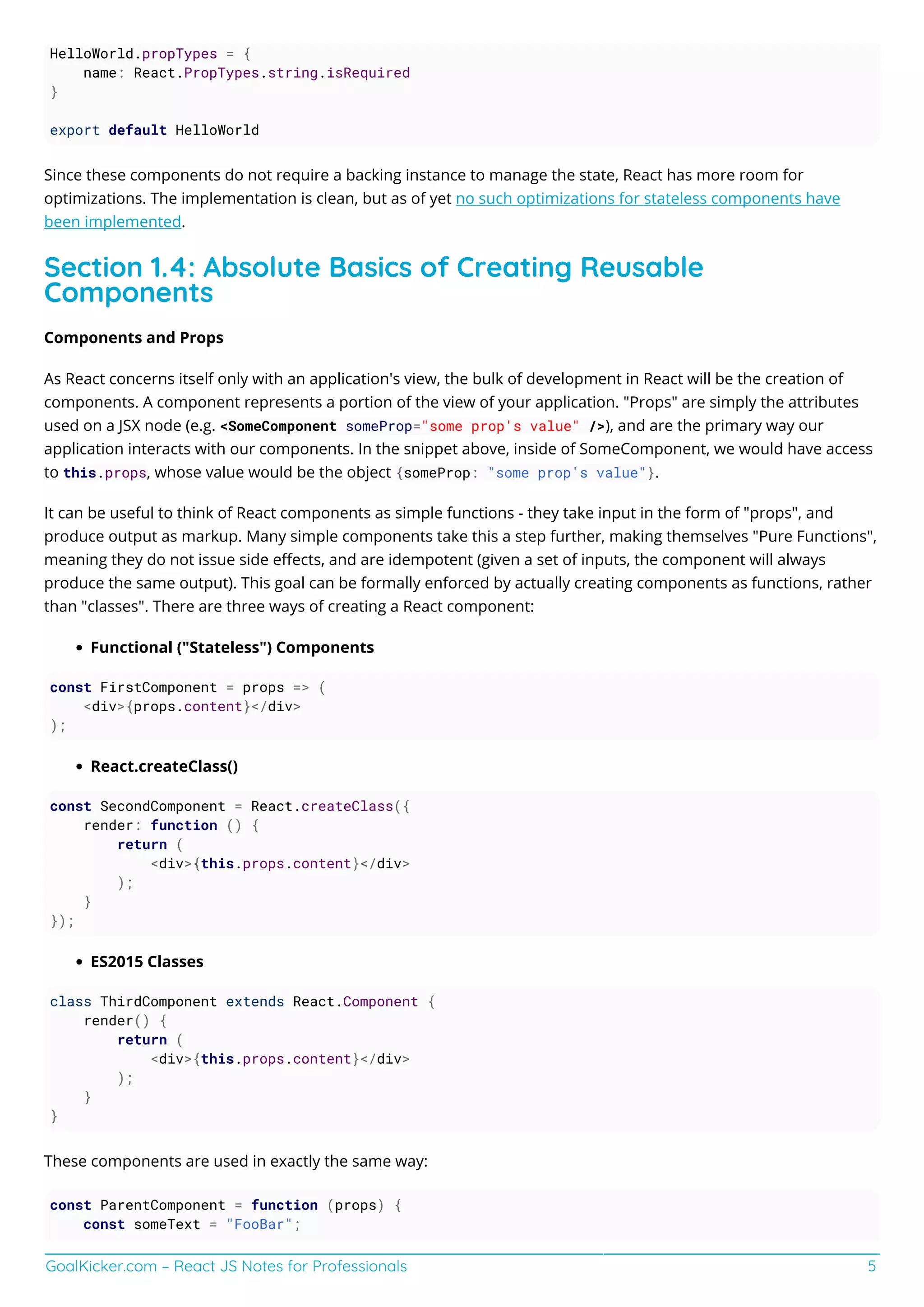 GoalKicker.com – React JS Notes for Professionals 5
HelloWorld.propTypes = {
name: React.PropTypes.string.isRequired
}
export default HelloWorld
Since these components do not require a backing instance to manage the state, React has more room for
optimizations. The implementation is clean, but as of yet no such optimizations for stateless components have
been implemented.
Section 1.4: Absolute Basics of Creating Reusable
Components
Components and Props
As React concerns itself only with an application's view, the bulk of development in React will be the creation of
components. A component represents a portion of the view of your application. "Props" are simply the attributes
used on a JSX node (e.g. <SomeComponent someProp="some prop's value" />), and are the primary way our
application interacts with our components. In the snippet above, inside of SomeComponent, we would have access
to this.props, whose value would be the object {someProp: "some prop's value"}.
It can be useful to think of React components as simple functions - they take input in the form of "props", and
produce output as markup. Many simple components take this a step further, making themselves "Pure Functions",
meaning they do not issue side eﬀects, and are idempotent (given a set of inputs, the component will always
produce the same output). This goal can be formally enforced by actually creating components as functions, rather
than "classes". There are three ways of creating a React component:
Functional ("Stateless") Components
const FirstComponent = props => (
<div>{props.content}</div>
);
React.createClass()
const SecondComponent = React.createClass({
render: function () {
return (
<div>{this.props.content}</div>
);
}
});
ES2015 Classes
class ThirdComponent extends React.Component {
render() {
return (
<div>{this.props.content}</div>
);
}
}
These components are used in exactly the same way:
const ParentComponent = function (props) {
const someText = "FooBar";
 
