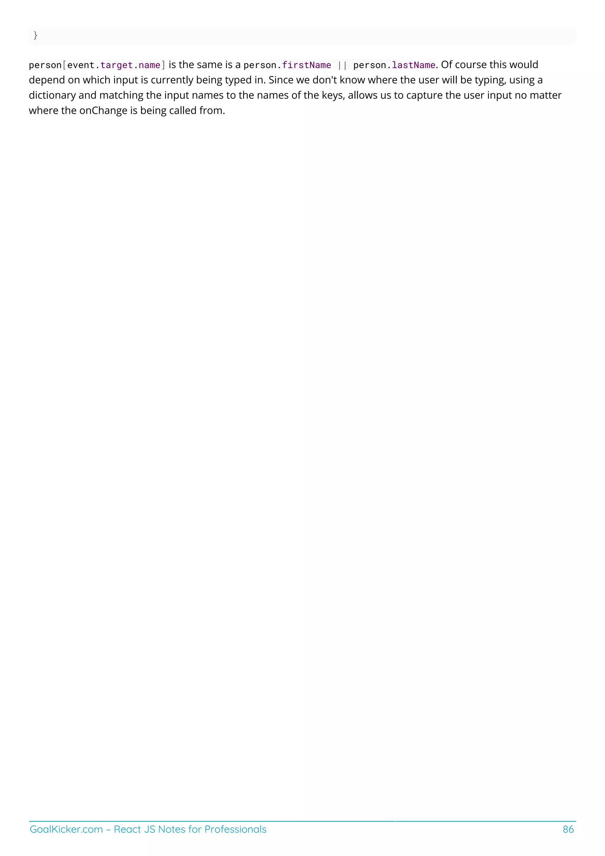 GoalKicker.com – React JS Notes for Professionals 86
}
person[event.target.name] is the same is a person.firstName || person.lastName. Of course this would
depend on which input is currently being typed in. Since we don't know where the user will be typing, using a
dictionary and matching the input names to the names of the keys, allows us to capture the user input no matter
where the onChange is being called from.
 