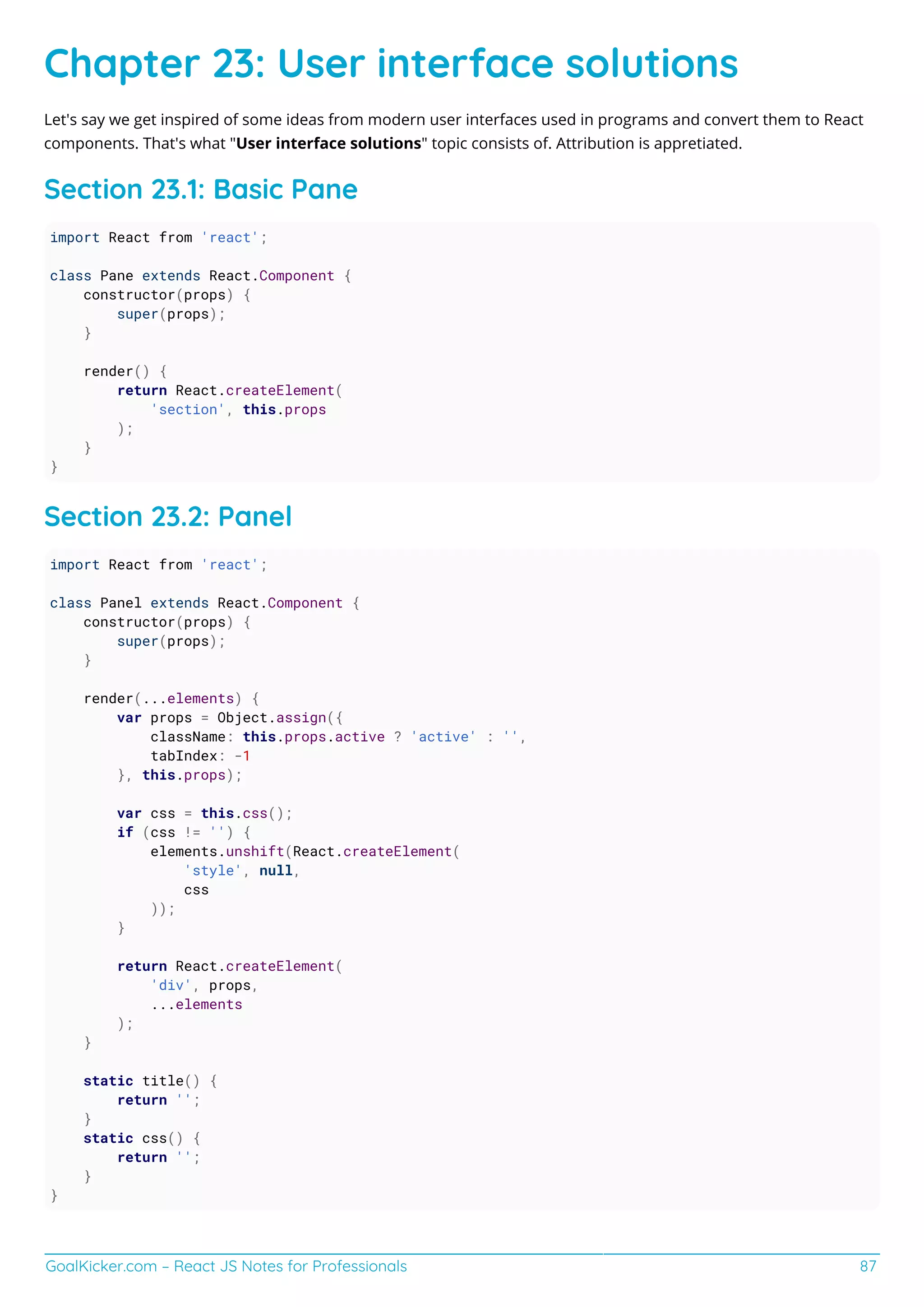 GoalKicker.com – React JS Notes for Professionals 87
Chapter 23: User interface solutions
Let's say we get inspired of some ideas from modern user interfaces used in programs and convert them to React
components. That's what "User interface solutions" topic consists of. Attribution is appretiated.
Section 23.1: Basic Pane
import React from 'react';
class Pane extends React.Component {
constructor(props) {
super(props);
}
render() {
return React.createElement(
'section', this.props
);
}
}
Section 23.2: Panel
import React from 'react';
class Panel extends React.Component {
constructor(props) {
super(props);
}
render(...elements) {
var props = Object.assign({
className: this.props.active ? 'active' : '',
tabIndex: -1
}, this.props);
var css = this.css();
if (css != '') {
elements.unshift(React.createElement(
'style', null,
css
));
}
return React.createElement(
'div', props,
...elements
);
}
static title() {
return '';
}
static css() {
return '';
}
}
 