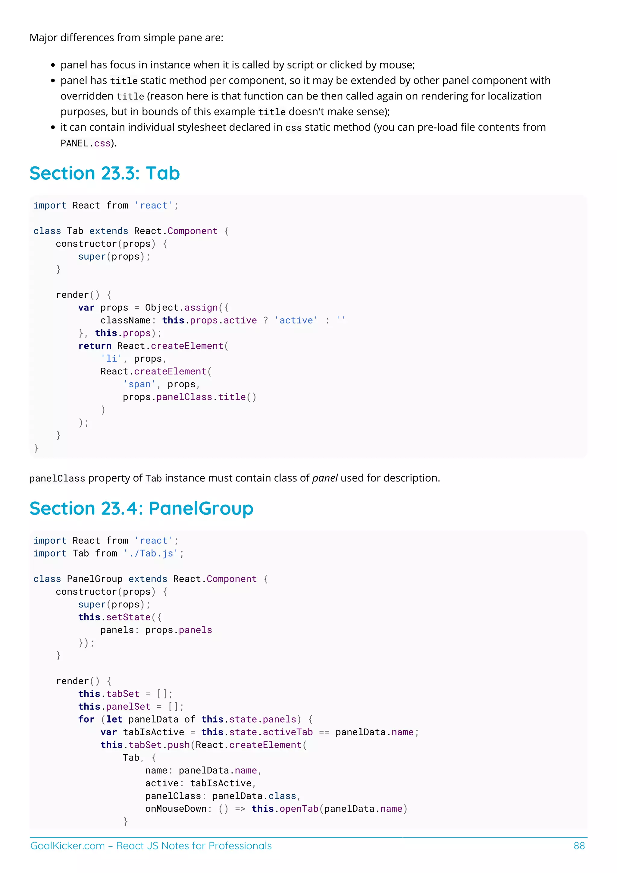 GoalKicker.com – React JS Notes for Professionals 88
Major diﬀerences from simple pane are:
panel has focus in instance when it is called by script or clicked by mouse;
panel has title static method per component, so it may be extended by other panel component with
overridden title (reason here is that function can be then called again on rendering for localization
purposes, but in bounds of this example title doesn't make sense);
it can contain individual stylesheet declared in css static method (you can pre-load ﬁle contents from
PANEL.css).
Section 23.3: Tab
import React from 'react';
class Tab extends React.Component {
constructor(props) {
super(props);
}
render() {
var props = Object.assign({
className: this.props.active ? 'active' : ''
}, this.props);
return React.createElement(
'li', props,
React.createElement(
'span', props,
props.panelClass.title()
)
);
}
}
panelClass property of Tab instance must contain class of panel used for description.
Section 23.4: PanelGroup
import React from 'react';
import Tab from './Tab.js';
class PanelGroup extends React.Component {
constructor(props) {
super(props);
this.setState({
panels: props.panels
});
}
render() {
this.tabSet = [];
this.panelSet = [];
for (let panelData of this.state.panels) {
var tabIsActive = this.state.activeTab == panelData.name;
this.tabSet.push(React.createElement(
Tab, {
name: panelData.name,
active: tabIsActive,
panelClass: panelData.class,
onMouseDown: () => this.openTab(panelData.name)
}
 