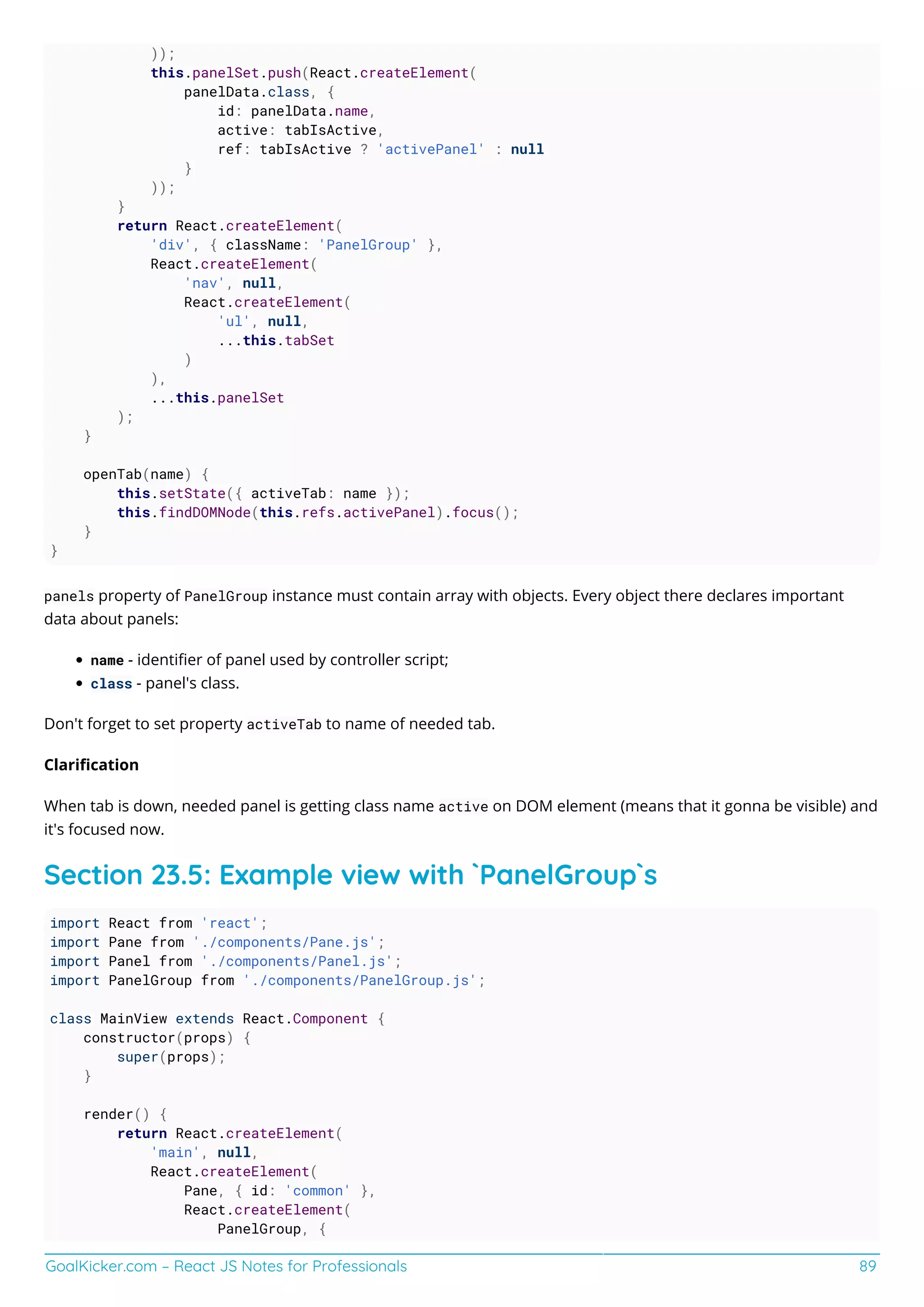 GoalKicker.com – React JS Notes for Professionals 89
));
this.panelSet.push(React.createElement(
panelData.class, {
id: panelData.name,
active: tabIsActive,
ref: tabIsActive ? 'activePanel' : null
}
));
}
return React.createElement(
'div', { className: 'PanelGroup' },
React.createElement(
'nav', null,
React.createElement(
'ul', null,
...this.tabSet
)
),
...this.panelSet
);
}
openTab(name) {
this.setState({ activeTab: name });
this.findDOMNode(this.refs.activePanel).focus();
}
}
panels property of PanelGroup instance must contain array with objects. Every object there declares important
data about panels:
name - identiﬁer of panel used by controller script;
class - panel's class.
Don't forget to set property activeTab to name of needed tab.
Clariﬁcation
When tab is down, needed panel is getting class name active on DOM element (means that it gonna be visible) and
it's focused now.
Section 23.5: Example view with `PanelGroup`s
import React from 'react';
import Pane from './components/Pane.js';
import Panel from './components/Panel.js';
import PanelGroup from './components/PanelGroup.js';
class MainView extends React.Component {
constructor(props) {
super(props);
}
render() {
return React.createElement(
'main', null,
React.createElement(
Pane, { id: 'common' },
React.createElement(
PanelGroup, {
 