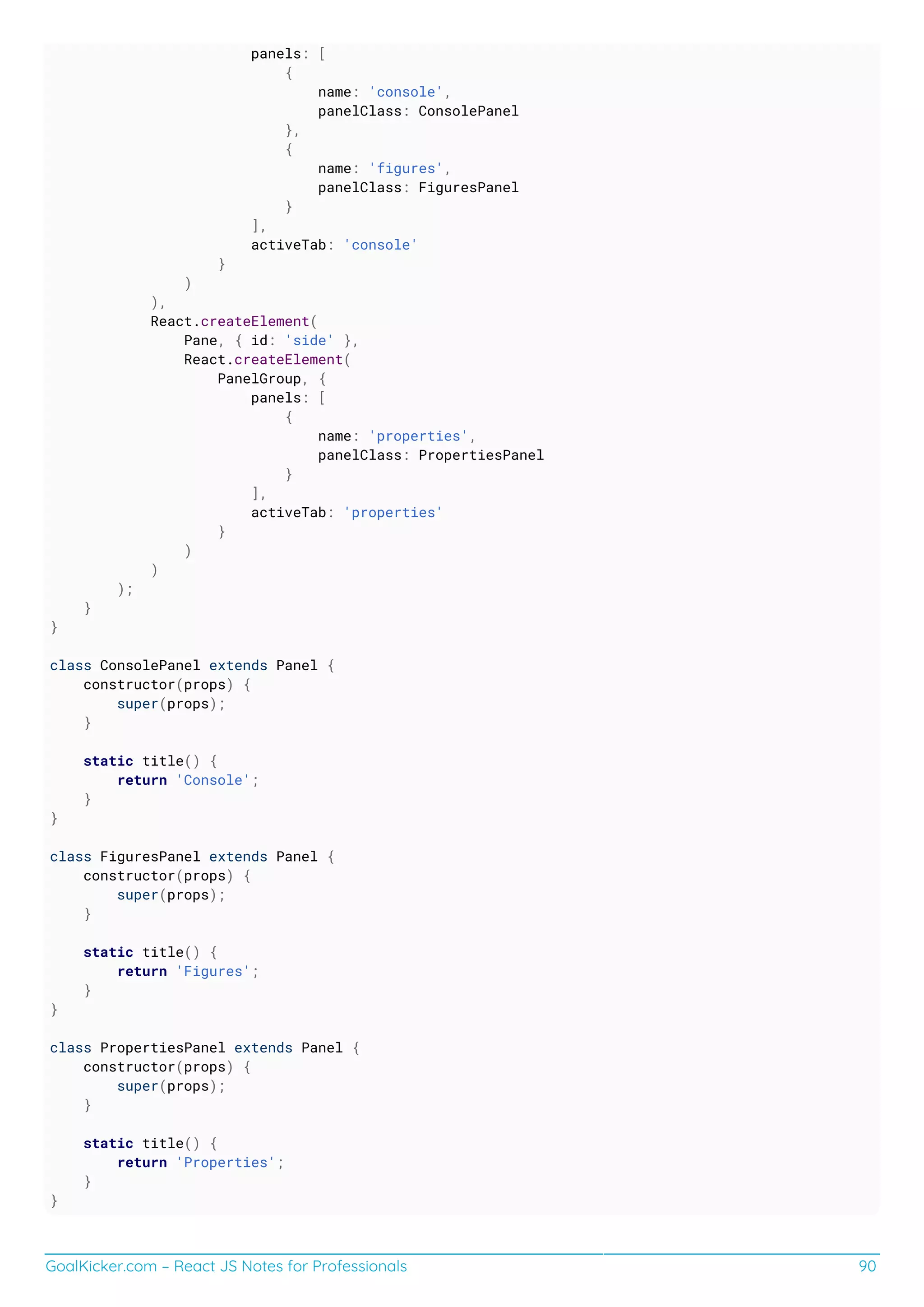 GoalKicker.com – React JS Notes for Professionals 90
panels: [
{
name: 'console',
panelClass: ConsolePanel
},
{
name: 'figures',
panelClass: FiguresPanel
}
],
activeTab: 'console'
}
)
),
React.createElement(
Pane, { id: 'side' },
React.createElement(
PanelGroup, {
panels: [
{
name: 'properties',
panelClass: PropertiesPanel
}
],
activeTab: 'properties'
}
)
)
);
}
}
class ConsolePanel extends Panel {
constructor(props) {
super(props);
}
static title() {
return 'Console';
}
}
class FiguresPanel extends Panel {
constructor(props) {
super(props);
}
static title() {
return 'Figures';
}
}
class PropertiesPanel extends Panel {
constructor(props) {
super(props);
}
static title() {
return 'Properties';
}
}
 