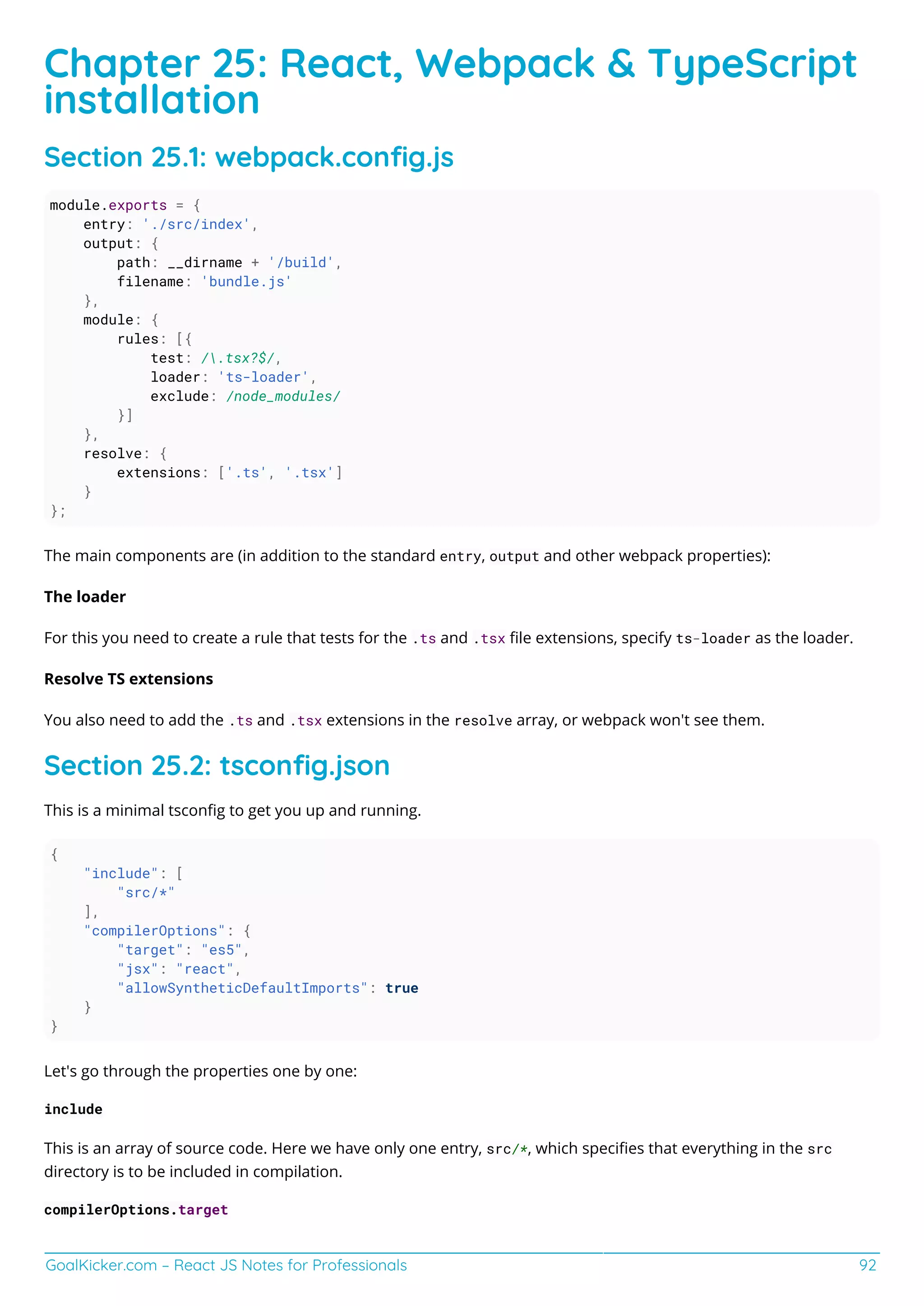 GoalKicker.com – React JS Notes for Professionals 92
Chapter 25: React, Webpack & TypeScript
installation
Section 25.1: webpack.conﬁg.js
module.exports = {
entry: './src/index',
output: {
path: __dirname + '/build',
filename: 'bundle.js'
},
module: {
rules: [{
test: /.tsx?$/,
loader: 'ts-loader',
exclude: /node_modules/
}]
},
resolve: {
extensions: ['.ts', '.tsx']
}
};
The main components are (in addition to the standard entry, output and other webpack properties):
The loader
For this you need to create a rule that tests for the .ts and .tsx ﬁle extensions, specify ts-loader as the loader.
Resolve TS extensions
You also need to add the .ts and .tsx extensions in the resolve array, or webpack won't see them.
Section 25.2: tsconﬁg.json
This is a minimal tsconﬁg to get you up and running.
{
"include": [
"src/*"
],
"compilerOptions": {
"target": "es5",
"jsx": "react",
"allowSyntheticDefaultImports": true
}
}
Let's go through the properties one by one:
include
This is an array of source code. Here we have only one entry, src/*, which speciﬁes that everything in the src
directory is to be included in compilation.
compilerOptions.target
 