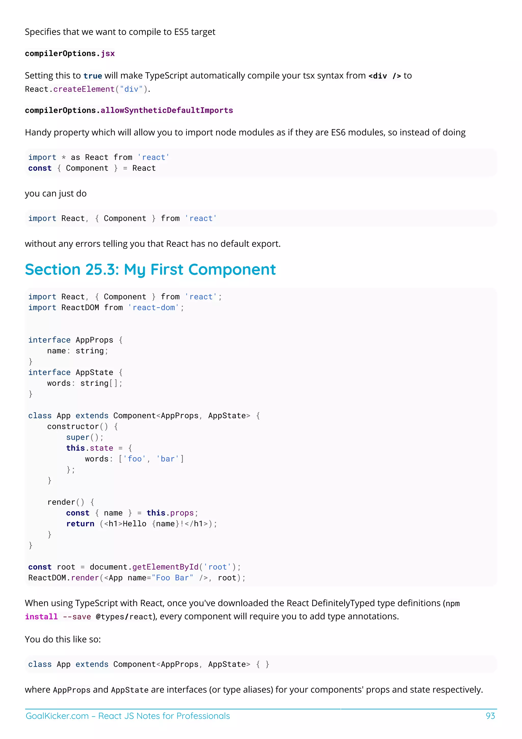 GoalKicker.com – React JS Notes for Professionals 93
Speciﬁes that we want to compile to ES5 target
compilerOptions.jsx
Setting this to true will make TypeScript automatically compile your tsx syntax from <div /> to
React.createElement("div").
compilerOptions.allowSyntheticDefaultImports
Handy property which will allow you to import node modules as if they are ES6 modules, so instead of doing
import * as React from 'react'
const { Component } = React
you can just do
import React, { Component } from 'react'
without any errors telling you that React has no default export.
Section 25.3: My First Component
import React, { Component } from 'react';
import ReactDOM from 'react-dom';
interface AppProps {
name: string;
}
interface AppState {
words: string[];
}
class App extends Component<AppProps, AppState> {
constructor() {
super();
this.state = {
words: ['foo', 'bar']
};
}
render() {
const { name } = this.props;
return (<h1>Hello {name}!</h1>);
}
}
const root = document.getElementById('root');
ReactDOM.render(<App name="Foo Bar" />, root);
When using TypeScript with React, once you've downloaded the React DeﬁnitelyTyped type deﬁnitions (npm
install --save @types/react), every component will require you to add type annotations.
You do this like so:
class App extends Component<AppProps, AppState> { }
where AppProps and AppState are interfaces (or type aliases) for your components' props and state respectively.
 