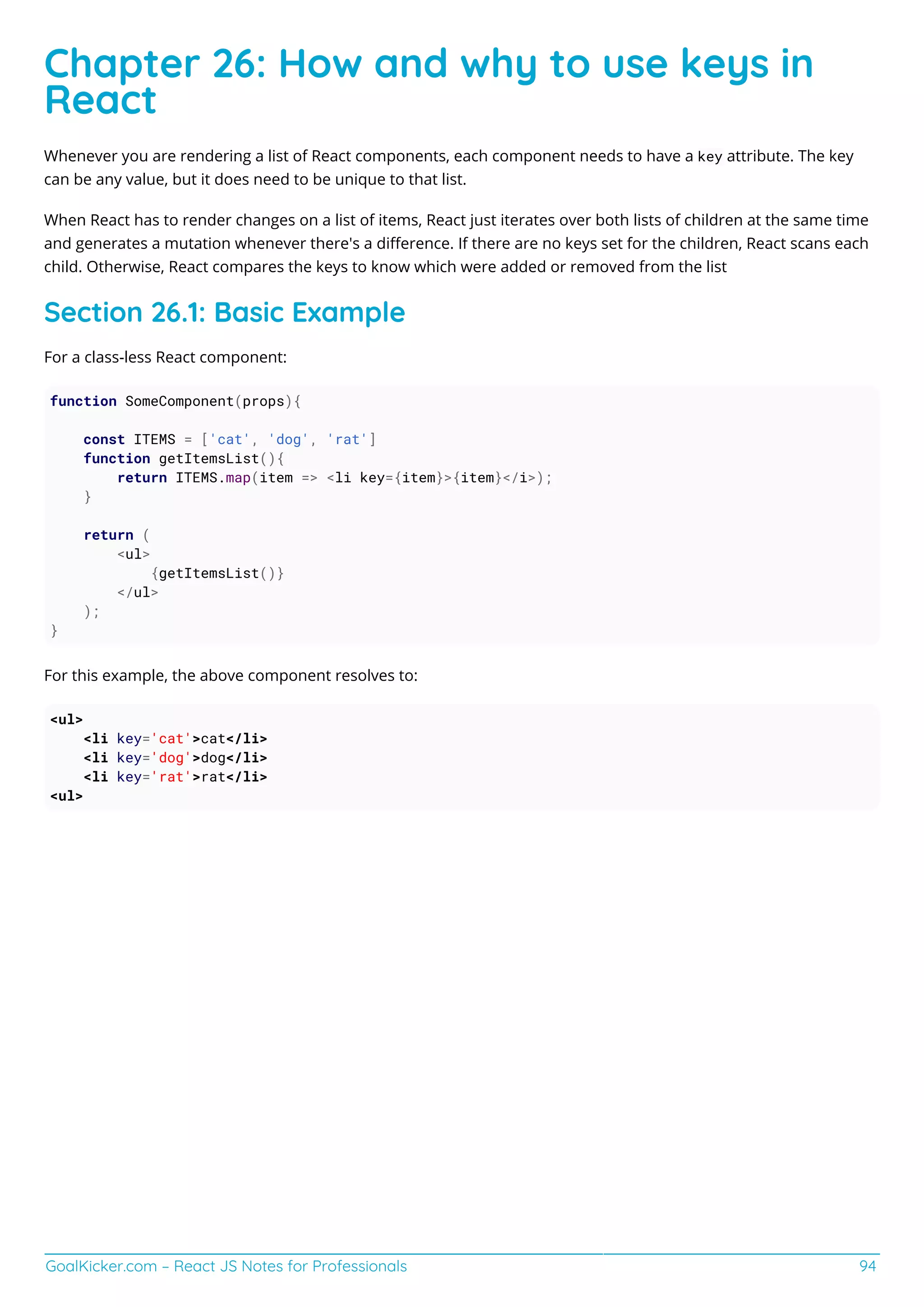 GoalKicker.com – React JS Notes for Professionals 94
Chapter 26: How and why to use keys in
React
Whenever you are rendering a list of React components, each component needs to have a key attribute. The key
can be any value, but it does need to be unique to that list.
When React has to render changes on a list of items, React just iterates over both lists of children at the same time
and generates a mutation whenever there's a diﬀerence. If there are no keys set for the children, React scans each
child. Otherwise, React compares the keys to know which were added or removed from the list
Section 26.1: Basic Example
For a class-less React component:
function SomeComponent(props){
const ITEMS = ['cat', 'dog', 'rat']
function getItemsList(){
return ITEMS.map(item => <li key={item}>{item}</i>);
}
return (
<ul>
{getItemsList()}
</ul>
);
}
For this example, the above component resolves to:
<ul>
<li key='cat'>cat</li>
<li key='dog'>dog</li>
<li key='rat'>rat</li>
<ul>
 