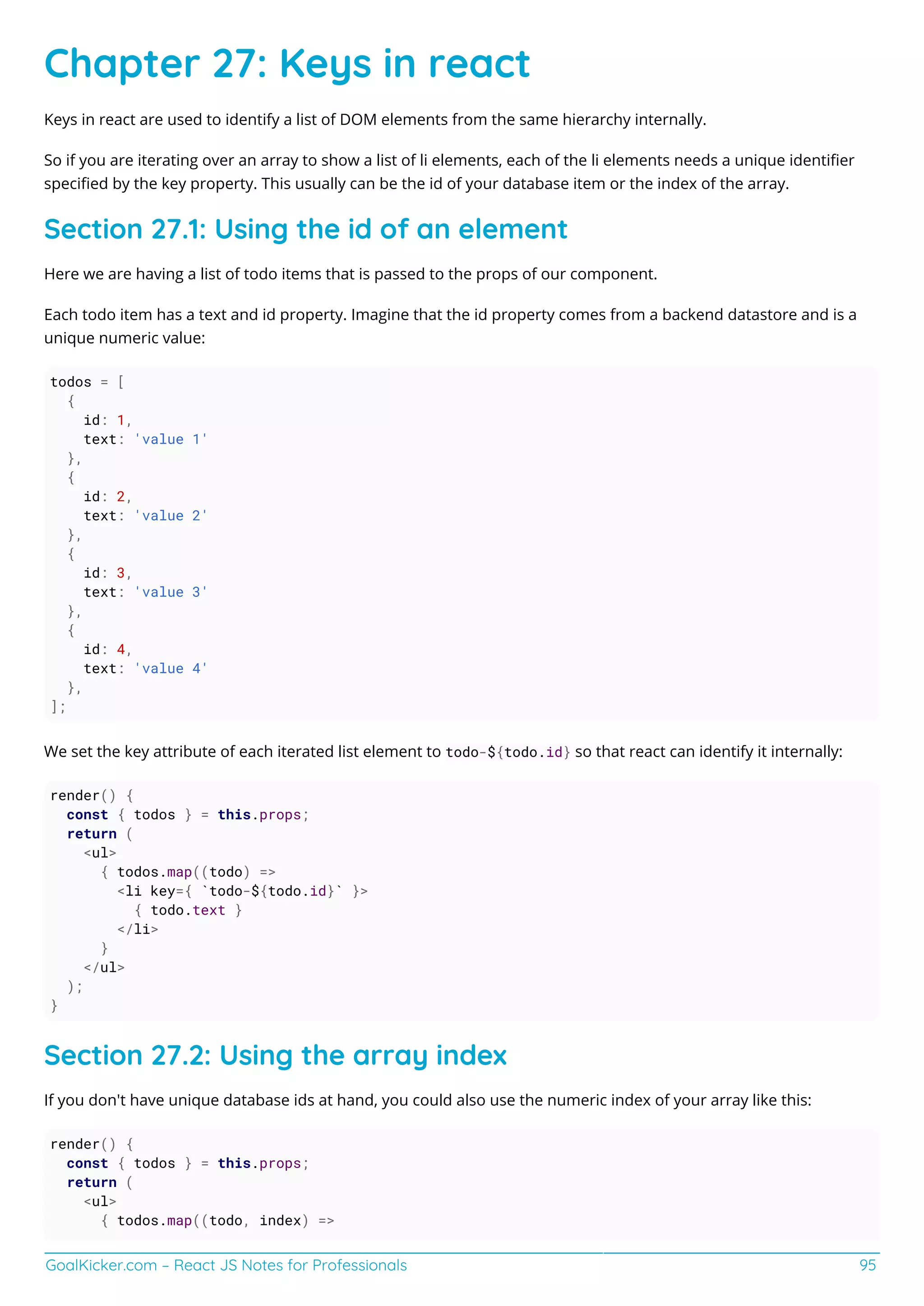 GoalKicker.com – React JS Notes for Professionals 95
Chapter 27: Keys in react
Keys in react are used to identify a list of DOM elements from the same hierarchy internally.
So if you are iterating over an array to show a list of li elements, each of the li elements needs a unique identiﬁer
speciﬁed by the key property. This usually can be the id of your database item or the index of the array.
Section 27.1: Using the id of an element
Here we are having a list of todo items that is passed to the props of our component.
Each todo item has a text and id property. Imagine that the id property comes from a backend datastore and is a
unique numeric value:
todos = [
{
id: 1,
text: 'value 1'
},
{
id: 2,
text: 'value 2'
},
{
id: 3,
text: 'value 3'
},
{
id: 4,
text: 'value 4'
},
];
We set the key attribute of each iterated list element to todo-${todo.id} so that react can identify it internally:
render() {
const { todos } = this.props;
return (
<ul>
{ todos.map((todo) =>
<li key={ `todo-${todo.id}` }>
{ todo.text }
</li>
}
</ul>
);
}
Section 27.2: Using the array index
If you don't have unique database ids at hand, you could also use the numeric index of your array like this:
render() {
const { todos } = this.props;
return (
<ul>
{ todos.map((todo, index) =>
 