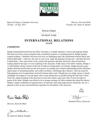 Barnard College, Columbia University
28 June - 25 July, 2015
Director, Kevin B. Held
Founder, Dr. James G. Basker
Dorcas Fadare
STUDENT NAME
INTERNATIONAL RELATIONS
MAJOR
COMMENTS:
Dolapo distinguished herself from her fellow classmates as a deeply inquisitive, curious and outgoing student.
Her hand was always raised, prepared with a considered response or a probing question. Dolapo grasped
assigned readings—oftentimes university-level texts on challenging topics like international relations theory and
political philosophy—with ease; she came to class every single day prepared, having read—and taken the time
to think about—news and current events, armed with questions and ideas about how what she had been
reading related to the topics we were exploring in the classroom. Unlike many of her fellow students, Dolapo is
a critical thinker: during a lecture on the role of culture in foreign policy, for instance, Dolapo pressed a guest
speaker about the tension between the slow process of creating cross-cultural understanding and the oftentimes
urgent nature of international politics and conflict resolution. And Dolapo takes initiative: when she asked for
help preparing a list of organizations involved in human rights work, I thought she was simply curious; it turned
out Dolapo was hoping to visit and speak with as many practitioners as possible during her brief time in New
York City, taking advantage of her time here to learn more about a topic and a line of work she hopes to
pursue in the future. Dolapo even offered to try to arrange meetings for fellow students that shared her interest.
Dolapo’s unique combination of inquisitiveness, inventiveness and caring impressed me immensely; she was a
pleasure to have in class and enriched the experience for all students in the classroom.
A+
Grade
Director, Kevin B. Held
Dr. James G. Basker, Founder
Benjamin Weiss, Instructor
 