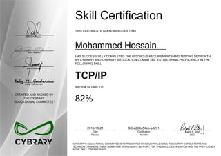 Dean Pompilio
John Martin
John Oyeleke
Kelly Handerhan
CREATED AND BACKED BY
THE CYBRARY
EDUCATIONAL COMMITTEE*
Skill Certification
THIS CERTIFICATE ACKNOWLEDGES THAT
Mohammed Hossain
HAS SUCCESSFULLY COMPLETED THE RIGOROUS REQUIREMENTS AND TESTING SET FORTH
BY CYBRARY AND CYBRARY’S EDUCATION COMMITTEE, ESTABLISHING PROFICIENCY IN THE
FOLLOWING SKILL
TCP/IP
WITH A SCORE OF
82%
2016-10-21
Date
Passed
SC-e200a54eb-a4231
Certification
Number
Ralph P. Sita
CEO
*CYBRARY’S EDUCATIONAL COMMITTEE IS REPRESENTED BY INDUSTRY LEADING IT SECURITY CONSULTANTS AND
TECHNICAL TRAINERS. THEIR SIGNATURE REPRESENTS SUPPORT FOR THIS SKILL CERTIFICATION AND THE PROFICIENCY
IN THE SKILL IT REPRESENTS
 