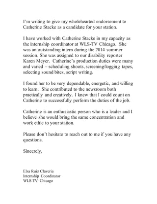 I’m writing to give my wholehearted endorsement to
Catherine Stacke as a candidate for your station.
I have worked with Catherine Stacke in my capacity as
the internship coordinator at WLS-TV Chicago. She
was an outstanding intern during the 2014 summer
session. She was assigned to our disability reporter
Karen Meyer. Catherine’s production duties were many
and varied – scheduling shoots, screening/logging tapes,
selecting sound bites, script writing.
I found her to be very dependable, energetic, and willing
to learn. She contributed to the newsroom both
practically and creatively. I knew that I could count on
Catherine to successfully perform the duties of the job.
Catherine is an enthusiastic person who is a leader and I
believe she would bring the same concentration and
work ethic to your station.
Please don’t hesitate to reach out to me if you have any
questions.
Sincerely,
Elsa Ruiz Claveria
Internship Coordinator
WLS-TV Chicago
 